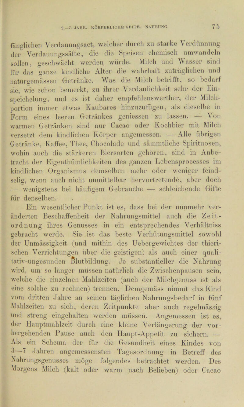 länglichen ^'e^dau^ngsact, welcher durch zu starke Verdünnung der Verdauungssäfte, die die Siieisen chemisch umwandeln sollen, geschwächt werden, würde. Milch und Wasser sind für das ganze kindliche Alter die wahrhaft zuträglichen und naturgemässen Getränke. Was die Mdcli betriiit, so bedarf sie, wie schon bemerkt, zu ihrer Verdaulichkeit sehr der Ein- speichelung, und es ist daher empfehleuswerther, der Milch- portion immer etwas Kaubares hinzuzufügen, als dieselbe in Form eines leeren Getränkes geniessen zu lassen. — Von warmen Getränken sind nur Cacao oder Kochbier mit Milch versetzt dem kindlichen Köi’per angemessen. — Alle übrigen Getränke, Kaffee, Thee, Chocolade und sämmtliche Spirituosen, wohin auch die stärkeren Ihersorten gehören, sind in Anbe- tracht der Eigenthümlichkeiten des ganzen Lebensprocesses im kindlichen üi’ganismns demselben mehr oder weniger feind- selig, wenn auch nicht unmittelbar hervortretende, aber doch — wenigstens bei häufigem Gebrauche — schleichende Gifte für denselben. Ein wesentlicher Punkt ist es, dass bei der nunmehr ver- änderten Beschaffenheit der Nahrungsmittel auch die Zeit- ordnung ihres Genusses in ein entsprechendes Verhältniss gebracht werde. Sie ist das beste Verhütungsmittel sowohl (und mithin des Uebergewichtes der thieri- die geistigen') als auch einer quali- der Unmässigkeit Verrichtungen über Nahrung sehen tativ-ungesunden ßlutbildung. Je substantieller die wird, um so länger müssen natürlich die Zwischenpausen sein, welche die einzelnen Mahlzeiten (auch der Milchgenuss ist als eine solche zu rechnen) trennen. Demgemäss nimmt das Kind vom dritten Jahre an seinen täglichen Nahrungsbedarf in fünf .Mahlzeiten zu sich, deren Zeitpunkte aber auch regelmässig und streng eingehalten werden müssen. Angemessen ist es, der Hauptmahlzeit durch eine kleine Verlängerung der vor- hergehenden Pause auch den Haupt-Appetit zu sichern. — Als ein Schema der für die Gesundheit eines Kindes von ^—7 Jahren angemessensten Tagesordnung in Betreff des Nahrungsgenusses möge folgendes betrachtet werden. Des Morgens Milch (kalt oder warm nach Belieben) oder Cacao