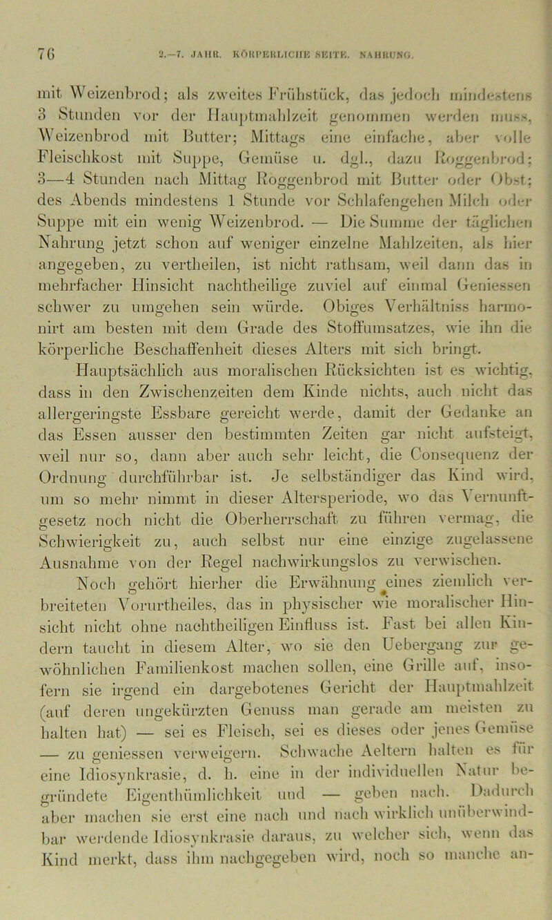 li 7() -7. .lAllK. Kr)UriCUMCIIH SlilTK. NAIIUl.'Nf;. mit Weizeiibrod; als zweites l<rülistüd<, rias je<lo(-lj miii(l(;steiis 3 Sttiiuleii vor der Ilaiijitmalilzeit genommen wej'den muss. A\ eizenbrod mit Ibitter; Mittags eine einfache, abei* \olle Fleischkost mit Suppe, Gemüse n. dgl., dazu Roggenbi-od; 3- -4 Stimden nach Mittag lioggenbi’od mit Ibitter oder t)bst; des Abends mindestens 1 Stunde vor Schlafengehen Milch oder Suppe mit ein wenig Weizeiibrod. — Die Summe der täglichen Nahrung jetzt schon auf weniger einzelne Mahlzeiten, als hier angegeben, zu vertheilen, ist nicht rathsam, weil dann das in mehrfacher Hinsicht nachtheilige zuviel auf einmal Genlessen schwer zu umgehen sein würde. Obiges Verhältniss harmo- nirt am besten mit dem Grade des Stoffumsatzes, wie ihn die körperliche Beschaffenheit dieses Alters mit sich bringt. Hauptsächlich aus moralischen Rücksichten ist es wichtig, dass in den Zwischenzeiten dem Kinde nichts, auch nicht das allergeringste Essbare gereicht werde, damit der Gedanke an das Essen ausser den bestimmten Zeiten gar nicht anfsteigt, weil nur so, dann aber auch sehr leicht, die Consequenz der Ordnung durchführbar ist. Je selbständiger das Kind wird, nm so mehr nimmt in dieser Altersperiode, wo das ^ ernunft- gesetz noch nicht die Oberherrschaft zu führen vermag, die Schwierigkeit zu, auch selbst nur eine einzige zugelassene Ausnahme von der Regel nachwirkungslos zu verwischen. Noch ffehört hierher die Erwähnung eines ziemlich ver- breiteten Vorurtheiles, das in physischer wie moralischer Hin- sicht nicht ohne naehtheiligen Einfluss ist. Fast bei allen Kin- dern taucht in diesem Alter, wo sie den Uebergang zur ge- wöhnlichen Familienkost machen sollen, eine Grille auf, inso- fern sie irgend ein dargebotenes Gericht der Hau[)tmahlzeit (auf dei-en ungekürzten Genuss man gerade am meisten zu halten hat) — sei es Fleisch, sei es dieses oder jenes Gemüse — zu geniessen vei'weigern. Schwache Aeltern halten es für eine Idiosynkrasie, d. h. eine in der individuellen rsatur lie- gründete Eigenthümlichkcit und — geben nach. Dadurch aber machen sie erst eine nach und nach wirklich unüberwind- bar werdende Idiosynkrasie daraus, zu welcher sich, wenn das Kind merkt, dass ihm nachgegeben wird, noch so manche an-
