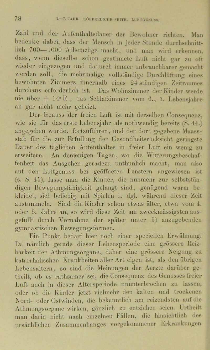 /all! und der Auleiitlialtsdauer dei‘ Hewolinei’ rieliten. Man bedenke dabei, dass der Meiiseli in jeder Stunde diircbsebnitt- licb (00—lUOO Atlieinziige nia(;Iit, und man wird erkennen, dass, weini dieselbe schon geatlnnete I^nft nicht gar zu oit wieder eingezogen und dadnrcli innnei' nnl)ranclibarer gemacht wei'den soll, die mehrmalige vollständige Dni'chlüftimg eines bewohnten Zimmers innerhalb eines 24 stnndigen Zeitraumes durchaus erforderlich ist. Das Wohnzimmer der Kinder werde nie über + 14° R., das Schlafzimmer vom 6., 7. Lebensjahre an gar nicht mehr geheizt. Der Genuss der freien Luft ist mit dei’selben Conseqnenz, wie sie für das erste Lebensjahr als nothwendig bereits (S. 44.) angegeben wurde, fortznführen, und der dort gegebene Maass- stab für die zur Erfüllung der Gesnndheitsrücksicht geringste Dauer des täglichen Aufenthaltes in freier Luft ein wenig zu erweitern. An denjenigen Tagen, wo die Witternngsbeschaf- fenheit das Ansgehen geradezu nnthnnlich macht, man also auf den Lnftgennss bei geöffneten Fenstern angewiesen ist (s. S. 45), lasse man die Kinder, die nunmehr zur selbststän- digen Bewegnngsfähigkeit gelangt sind, genügend warm be- kleidet, sich beliebig mit Spielen n. dgl. während dieser Zeit anstummeln. Sind die Kinder schon etwas älter, etwa vom 4. oder 5. Jahre an, so wird diese Zeit am zweckmässigstcn aus- gefüllt durch Vornahme der später unter 5) anzugebenden gymnastischen Bewegungsformen. Ein Punkt bedarf hier noch einer speciellen Erwähnung. Da nämlich gerade dieser Lebensperiode eine grössere Reiz- barkeit der Athmimgsorgane, daher eine grössere Neigung zu katarrhalischen Krankheiten aller Art eigen ist, als den übrigen Lebensaltern, so sind die Meinungen der Aerzte darüber ge- theilt, ob es rathsamer sei, die Gonsequenz des Genusses freier Luft auch in dieser Altersperiode nmmterbrochen zu lassen, oder ob die Kinder jetzt vielmehr den kalten und trockenen Nord- oder Ostwinden, die bekanntlich am reizendsten auf die Athmungsorgane wirken, gänzlich zu entziehen seien. Urtheilt mau darin nicht nach einzelnen Fällen, die hinsichtlich des ursächlichen Zusammenhanges vorgekommener ka-krankungen