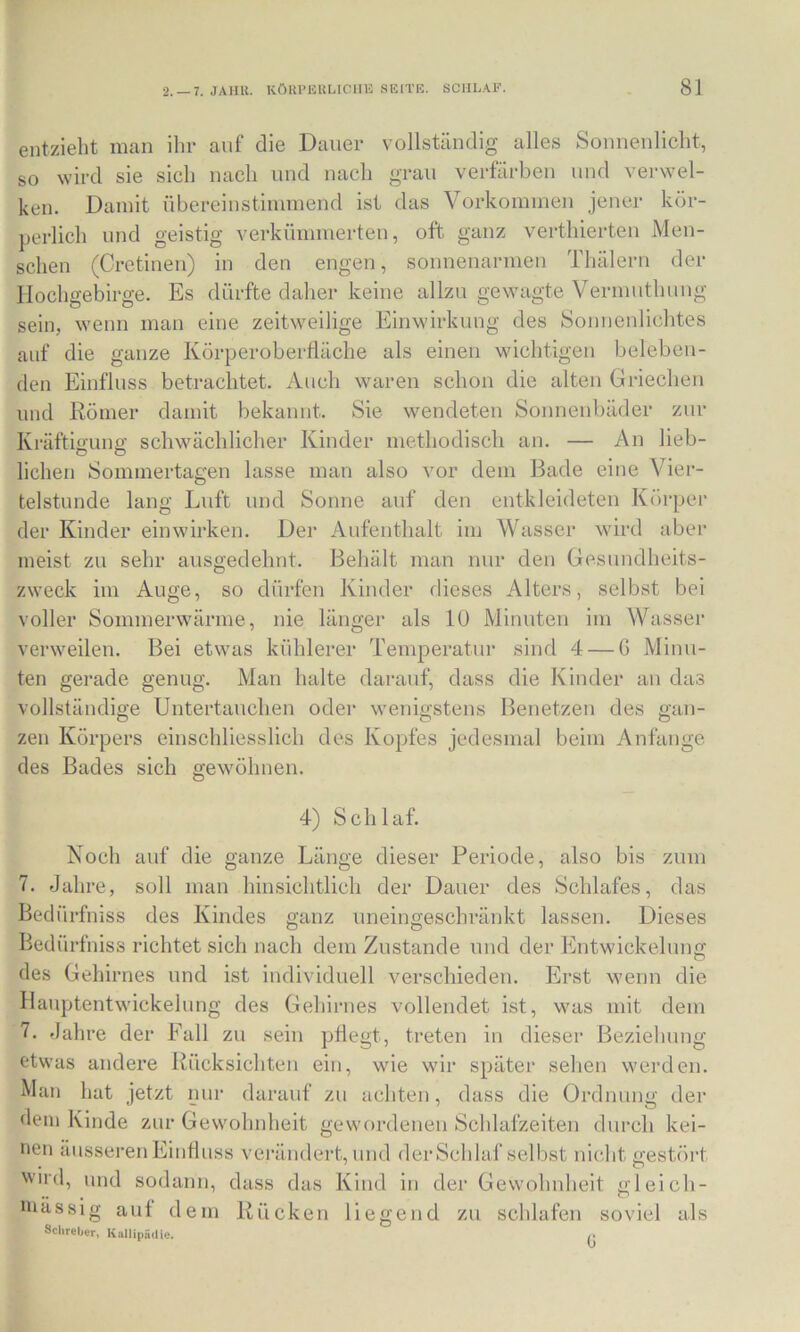 entzieht man ihr auf die Dauer vollständig alles Sonnenlicht, so wird sie sich nach und nach grau verfärben und verwel- ken. Damit übereinstimmend ist das Vorkommen jener kör- perlich und geistig verkümmerten, oft ganz verthierteu Men- schen (Cretinen) in den engen, sonnenarmen Thälern der Hochgebirge. Es dürfte daher keine allzu gewagte Vermuthung sein, wenn man eine zeitweilige Einwirkung des Sonnenlichtes auf die ganze Körperoberfläche als einen wichtigen beleben- den Einfluss betrachtet. Auch waren schon die alten Griechen und Römer damit bekannt. Sie wendeten Sonnenbäder zur Kräftiffune: schwächlicher Kinder methodisch an. — An lieb- liehen Sommertagen lasse man also vor dem Bade eine Vier- telstunde lang Luft und Sonne auf den entkleideten Körper der Kinder einwirken. Der Aufenthalt im Wasser wird aber meist zu sehr ausgedehnt. Behält man nur den Gesundheits- zweck im Auge, so dürfen Kinder dieses Alters, selbst bei voller Sommerwärme, nie länger als lü Minuten im Wasser verweilen. Bei etwas kühlerer Temperatur sind 4 — G Minu- ten gerade genug. Man halte darauf, dass die Kinder an das vollständige Untertauchen oder wenigstens Benetzen des gan- zen Körpers einschliesslich des Kopfes jedesmal beim Anfänge des Bades sich gewöhnen. 4) Schlaf. Noch auf die ganze Länge dieser Periode, also bis zum 7. Jahre, soll man hinsichtlich der Dauer des Schlafes, das Bedürfniss des Kindes ganz uneingeschränkt lassen. Dieses Bedürfniss richtet sich nach dem Zustande und der Entwickeluno; des Gehirnes und ist individuell verschieden. Erst wenn die Hauptentwickelung des Gehirnes vollendet ist, was mit dem 7. Jahre der Fall zu sein pflegt, treten in dieser Beziehung etwas andere Rücksichten ein, wie wir später sehen werden. Man hat jetzt nur darauf zu achten, dass die Ordnung der dein Kinde zur Gewohnheit gewordenen Schlafzeiten durch kei- nen äusseren Einfluss verändert, und der Schlaf selbst nicht gestört 'vird, und sodann, dass das Kind in der Gewohnheit gleich- luässig auf dem Rücken liegend zu schlafen soviel als Sclireber» KallipuUic. ^