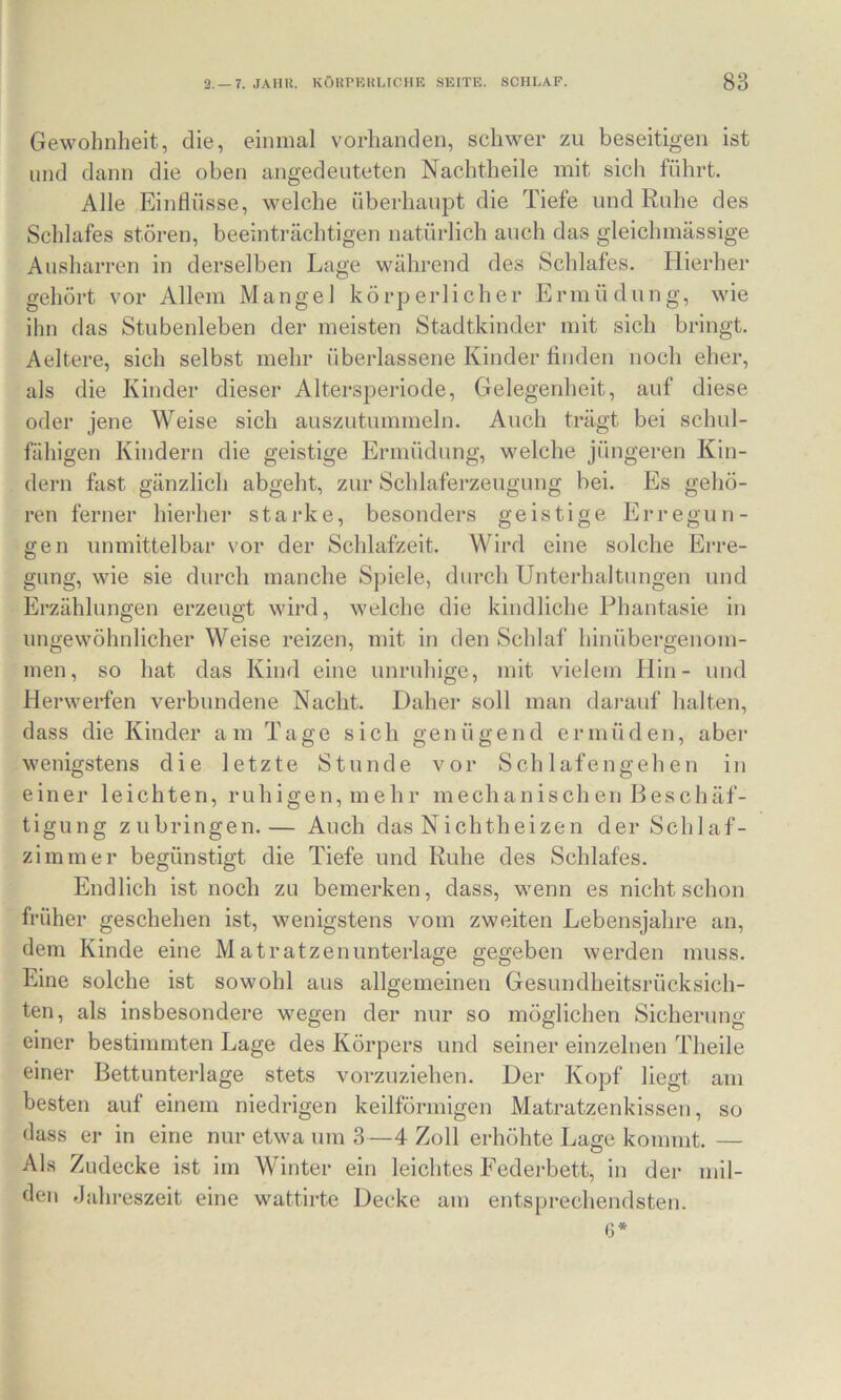 Gewohnheit, die, einmal vorhanden, schwer zu beseitigen ist lind dann die oben angedenteten Nachtheile mit sich führt. Alle Einflüsse, welche überhaupt die Tiefe und Ruhe des Schlafes stören, beeinträchtigen natürlich auch das gleichmässige Ausharren in derselben Lage während des Schlafes. Hierher gehört vor Allem Mangel körperlicher Ermüdung, wie ihn das Stubenleben der meisten Stadtkinder mit sich bringt. Aeltere, sich selbst mehr überlassene Kinder Anden noch eher, als die Kinder dieser Altersperiode, Gelegenheit, auf diese oder jene Weise sich auszutummeln. Auch trägt bei schul- fähigen Kindern die geistige Ermüdung, welche jüngeren Kin- dern fast gänzlich abgeht, zur Schlaferzeugung bei. Es gehö- ren ferner hierhei* starke, besonders geistige Erregun- gen unmittelbar vor der Schlafzeit. Wird eine solche Erre- gung, wie sie durch manche S])iele, durch Unterhaltungen und Erzählungen erzeugt wird, welche die kindliche Phantasie in ungewöhnlicher Weise reizen, mit in den Schlaf hinübergenom- men, so hat das Kind eine unruhige, mit vielem Hin- und Herwerfen verbundene Nacht. Daher soll man dai-auf halten, dass die Kinder am Tage sich genügend ermüden, aber wenigstens die letzte Stunde vor Schlafengehen in einer leichten, ruhigen, mehr mechanischen Beschäf- tigung zubringen.— Auch das Nichtheizen der Schlaf- zimmer begünstigt die Tiefe und Ruhe des Schlafes. Endlich ist noch zu bemerken, dass, wenn es nicht schon früher geschehen ist, wenigstens vom zweiten Lebensjahre an, dem Kinde eine Matratzenunterlage gegeben werden muss. Eine solche ist sowohl aus allgemeinen Gesundheitsrücksich- ten, als insbesondere wegen der nur so möglichen Sicherung einer bestimmten Lage des Körpers und seiner einzelnen Theile einer Bettunterlage stets vorzuziehen. Der Kopf liegt am besten auf einem niedrigen keilförmigen Matratzenkissen, so dass er in eine nur etwa um 3—4 Zoll erhöhte Lage kommt. — Als Zudecke ist im Winter ein leichtes Federbett, in dei* mil- den Jahreszeit eine wattirte Decke am entsprechendsten. (3*