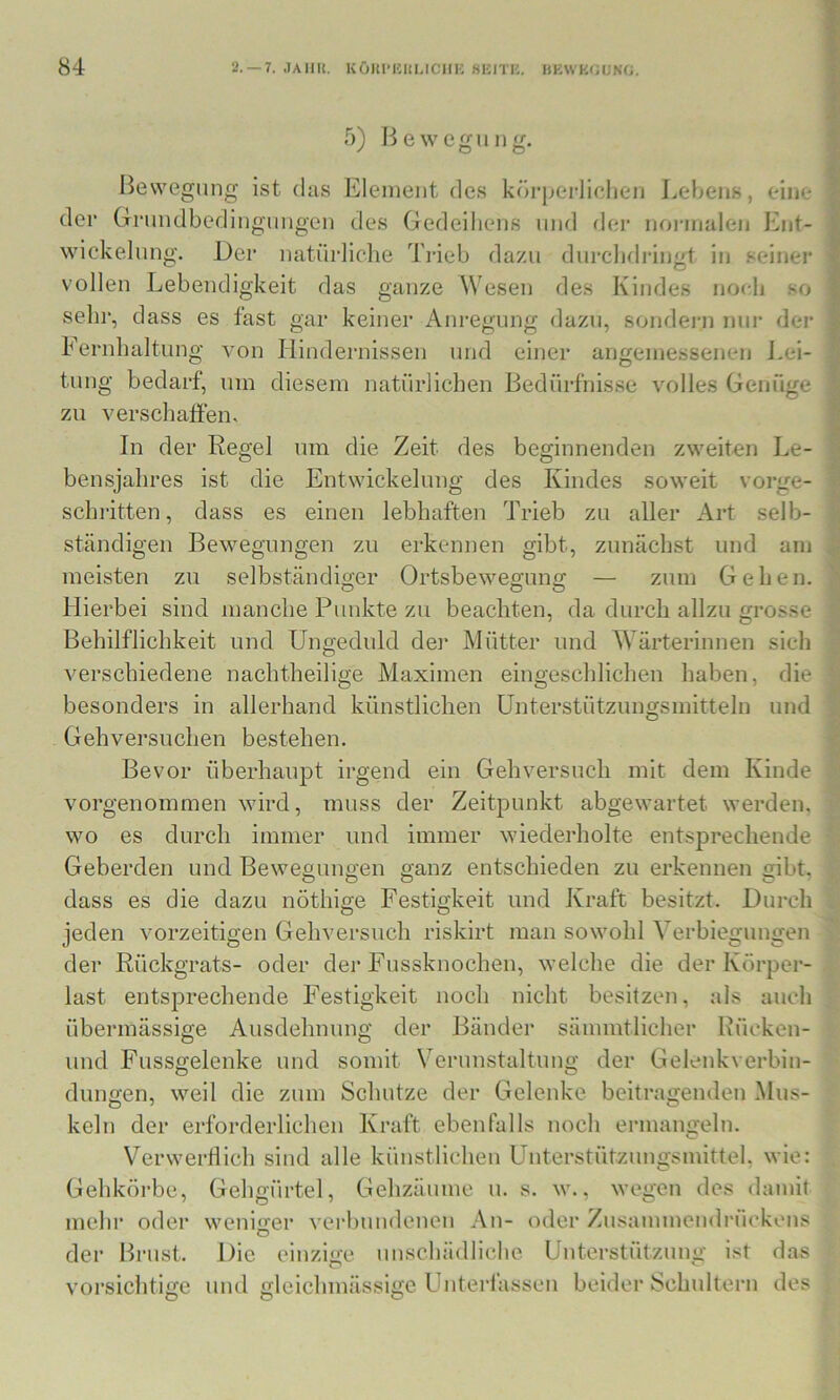 5) Bewegung. Bewegung ist das Element des körpei-liclien Lebens, eine der Grundbedingungen des Gedeiliens und der noi-inalen Ent- wickelung. Der natürliclie Ti-ieb dazu durcbdringt in seiner vollen Lebendigkeit das ganze Wesen des Kindes noeli so sein-, dass es fast gar keiner Anregung dazu, sondern nur der Fernlialtung tung bedarf, um diesem natürlichen Bedürfnisse volles Genüge Q von Hindernissen und einer angemessenen J.ei- zn verschaffen. In der Regel um die Zeit des beginnenden zweiten Le- bensjahres ist die Entwickelung des Kindes soweit schritten, dass es einen lebhaften Trieb zu aller Art selb- vorge- ständigen Bewegungen zu erkennen gibt, zunächst und am meisten zu selbständiger Ortsbewegung — zum Gehen. Hierbei sind manche Punkte zu beachten, da durch allzu grosse Behilflichkeit und Ungeduld dei* Mütter und W^ärterinnen sich die verschiedene nachtheilige Maximen eingeschlichen haben, besonders in allerhand künstlichen Unterstützungsmitteln und Gehversuchen bestehen. Bevor überhaupt irgend ein Gehversuch mit dem Kinde vorgenoinmen wird, muss der Zeitpunkt abgewartet werden, wo es durch immer und immer wiederholte entsprechende Geberden und Bewegungen ganz entschieden zu erkennen gibt. dass es die dazu nöthige Festigkeit und Kraft besitzt. Durch I I jeden vorzeitigen Gehversuch riskirt man sowohl Verbiegungen der Rückgrats- oder der Fussknochen, welche die der Körper- last entsprechende Festigkeit noch nicht besitzen, als auch I übermässige Ausdehnung der Bänder sämmtlicher Rücken- und Fussgelenke und somit Verunstaltung der Gelenkverbin- O O düngen, weil die zum Schutze der Gelenke beitragenden .Mus- keln der erfoi’derlichen Kraft ebenfalls noch ermangeln. Verwertlich sind alle künstlichen Unterstützungsmittel, wie: Gehkörbe, Gehgürtel, Gehzäume u. s. w., wegen des damit mehr oder weniger verbundenen An- oder Zusammeudrückons der Brust. Die einzige imschädliche Unterstützung ist das dl vorsiciitige und gleichmässigc Unterfassen beider Schultern des