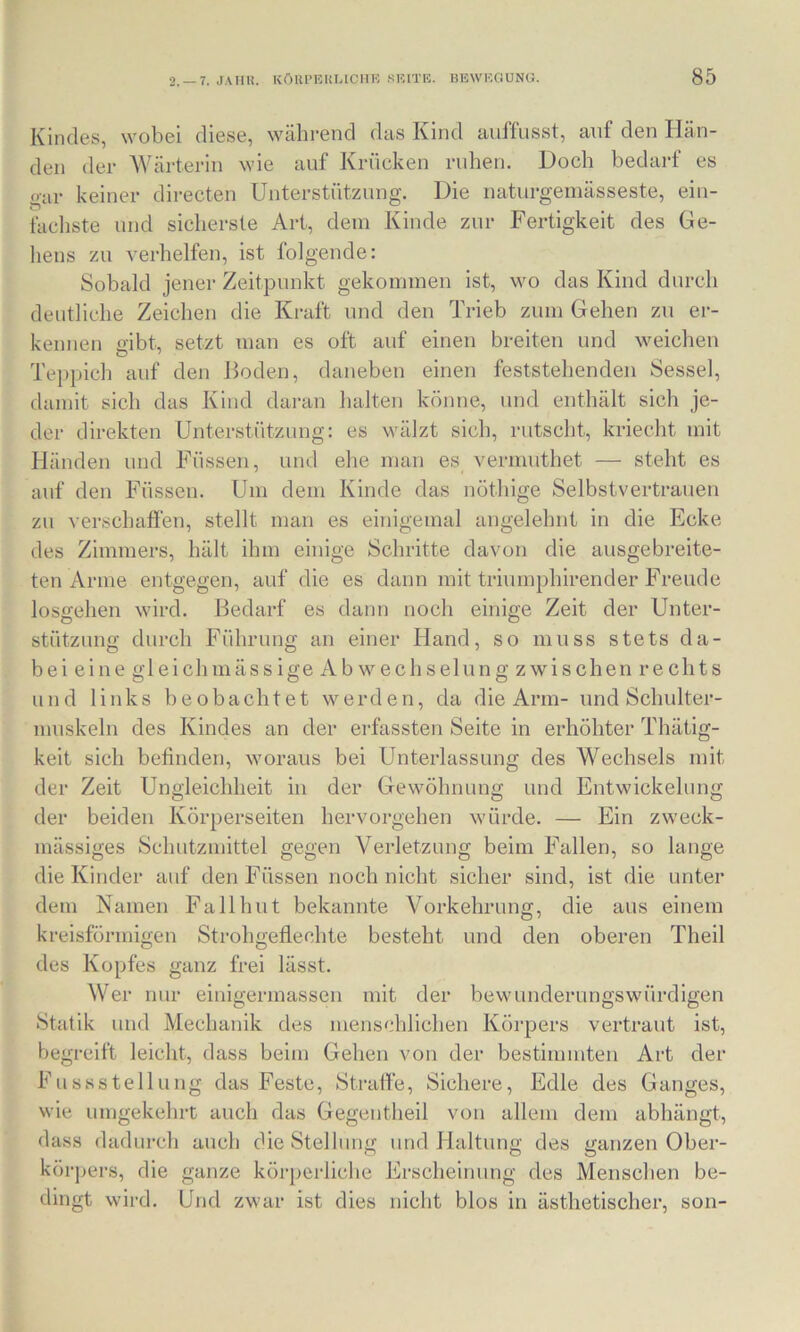 Kindes, wobei diese, während das Kind anffusst, anf den Hän- den der Wärterin wie auf Krücken ruhen. Doch bedarf es o-ar keiner directen Unterstützung. Die naturgemässeste, ein- fachste und sicherste Art, dein Kinde zur Fertigkeit des Ge- liens zu verhelfen, ist folgende: Sobald jener Zeitpunkt gekommen ist, wo das Kind durch deutliche Zeichen die Kraft und den Trieb zum Gehen zu er- kennen gibt, setzt man es oft auf einen breiten und weichen Tejipich auf den J^oden, daneben einen feststehenden Sessel, damit sich das Kind dai-an halten könne, und enthält sich je- der direkten Unterstützung: es wälzt sich, rutscht, kriecht mit Händen und Füssen, und ehe man es vermuthet — steht es auf den Füssen. Um dem Kinde das nöthige Selbstvertrauen zu verschaffen, stellt man es einigemal angelehnt in die Ecke des Zimmers, hält ihm einige Schritte davon die ausgebreite- ten Arme entgegen, auf die es dann mit triumphirender Freude losgehen wird. Bedarf es dann noch einige Zeit der Unter- stützung durch Führung an einer Hand, so muss stets da- bei eine gl ei chmässige Ab wechselung zwischen rechts und links beobachtet werden, da die Arm- und Schulter- muskeln des Kindes an der ei-fassten Seite in erhöhter Thätig- keit sich befinden, woraus bei Unterlassung des Wechsels mit der Zeit Ungleichheit in der Gewöhnung und Entwickelung der beiden Körperseiten hervorgehen würde. — Ein zweck- mässiges Schutzmittel gegen Verletzung beim Fallen, so lange die Kinder auf den Füssen noch nicht sicher sind, ist die unter dem Namen Fallhut bekannte Vorkehrung, die aus einem kreisförmigen Strohgeflechte besteht und den oberen Theil des Kopfes ganz frei lässt. Wer nur einigermassen mit der bewunderungswürdigen Statik und Mechanik des menschlichen Körpers vertraut ist, begreift leicht, dass beim Gehen von der bestimmten Art der Fussstellung das Feste, Strafie, Sichere, Edle des Ganges, wie umgekehrt auch das Gegentheil von allem dem abhängt, dass dadurch auch die Stellung und Haltung des ganzen Ober- körj^ers, die ganze körperliche Erscheinung des Menschen be- dingt wird. Und zwar ist dies nicht blos in ästhetischer, son-