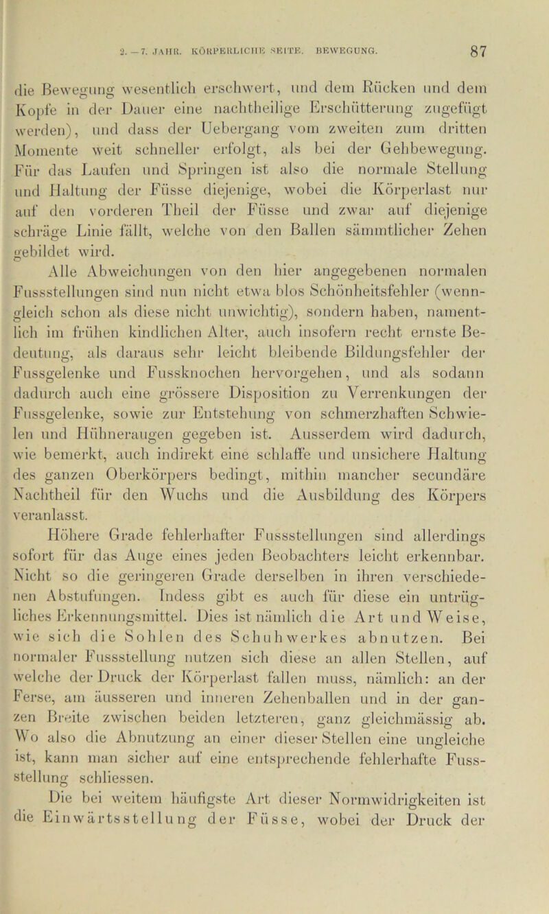 (iie Bewegung wesentlich erscliwert, und dem Rücken und dem Kopie in der Dauer eine naclitheilige Erschütterung zugefügt werden), und dass der Uebergang vom zweiten zum dritten Momente weit schneller erfolgt, als bei der Gehbewegung. Für das Laufen und Springen ist also die normale Stellung und Haltung der Füsse diejenige, wobei die Körperlast nur auf den vorderen Theil der Füsse und zwar auf diejenige schi’äge Linie fällt, welche von den Ballen sämmtlicher Zehen gebildet wird. Alle Abweichungen von den hier angegebenen normalen Fussstelhmo-en sind nun nicht etwa blos Schönheitsfehler (wenn- gleich schon als diese nicht unwichtig), sondern haben, nament- lich im frühen kindlichen Alter, auch insofern recht ernste Be- deutung, als daraus sehr leicht bleibende Bildungsfehler der Fussgelenke und Fiissknochen hervorgehen, und als sodann dadurch auch eine grössere Disposition zu Verrenkungen der Fussgelenke, sowie zur Entstehung von schmerzhaften Schwie- len und Hühneraugen gegeben ist. Ausserdem wird dadurch, wie bemerkt, auch indirekt eine schlaffe und unsichere Flaltung des ganzen Oberkörpers bedingt, mithin mancher secundäre Nachtheil für den Wuchs und die Ausbildung des Körpers \eranlasst. Höhere Grade fehleiLafter Fussstellungen sind allerdings sofort für das Auge eines jeden Beobachters leicht erkennbar. Nicht so die geringei’en Grade derselben in ihren verschiede- nen Abstufungen. Indess gibt es auch für diese ein untrüg- liches Erkennungsmittel. Dies ist nämlich die Art und Weise, wie sich die Sohlen des Schuh Werkes ab nutzen. Bei normaler Fussstellung nutzen sich diese an allen Stellen, auf welche der Druck der Körperlast fallen muss, nämlich: an der Ferse, am äusseren und inneren Zeheidjallen und in der gan- zen Breite zwischen beiden letzteren, ganz gleichmässig ab. Wo also die Abnutzung an einer dieser Stellen eine ungleiche ist, kann man sicher auf eine entsprechende fehlerhafte Fuss- stellung schliessen. Die bei weitem häufigste Art dieser Normwidrigkeiten ist die Einwärtsstellung der Füsse, wobei der Druck der