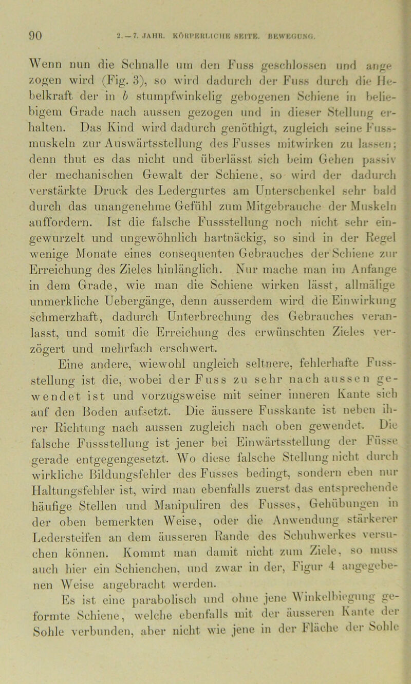 Wenn nun die Scdinalle nin den Fnss ^eHcliloKsen und an^e zoH-en wird (Fig. 3), so wiid iladiireli dei’ Fnss durcli die Ije- belkral't der in h stinnjifwiidcelig gebogenen Scliiene in belie- bigem Grade nach aussen gezogen und in dieser Stellung ei-- lialten. Das Kind wird dadin-ch genöthigt, zugleich seine Fusn- muskeln zur Auswärtsstellung des Fusses niitwirken zu lassen; denn thut es das nicht und überlässt sich beim Gehen passiv der mechanischen Gewalt der Schiene, so wird der dadurch verstärkte Druck des Ledergurtes am Unterschenkel sehr bald durch das unano-enehme Gefühl zum Mitgebrauche der Muskeln auffordern. Ist die falsche Fussstellung noch nicht sehr ein- gewurzelt und ungewöhnlich hartnäckig, so sind in der Regel wenige Monate eines consequenten Gebrauches der Schiene zur Erreichung des Zieles hinlänglich. Nur mache man im Anfänge in dem Grade, wie man die Schiene wirken lässt, allmälige immerkliche Uebergänge, denn ausserdem wird die Einwirkung schmerzhaft, dadurch Unterbrechung des Gebrauches veran- lasst, und somit die Erreichung des erwünschten Zieles ver- zögert und mehrfach erschwert. Eine andere, wiewohl ungleich seltnere, fehlerhafte Fuss- stellung ist die, wobei derFuss zu sehr nach aussen ge- wendet ist und vorzugsweise mit seiner inneren Kante sich auf den Boden aufsetzt. Die äussere Fusskante ist neben ih- rer Richtung nach aussen zugleich nach oben gewendet. Die falsche Fussstellung ist jener bei Einwärtsstellung der Füsse gerade entgegengesetzt. Wo diese falsche Stellung nicht durch wirkliche Bildungsfehler des Fusses bedingt, sondern eben nur Haltungsfehler ist, wird man ebenfalls zuerst das entsprechende häufige Stellen und Manipuliren des Fusses, Gehübungen in der oben bemerkten Weise, oder die Anwendung stärkerer Ledersteifen an dem äusseren Rande des Schuhwerkes versu- chen können. Kommt man damit nicht zum Ziele, so mu.'^s auch hier ein Schienchen, und zwar in der, ligur 4 angegebe- nen W'eise angebracht werden. Es ist eine parabolisch und ohne jene M inkelbiegung ge- formte Schiene, welche ebenfalls mit der äusseren Kante dei Sohle vei’bunden, aber nicht wie jene in der fläche der Sohle