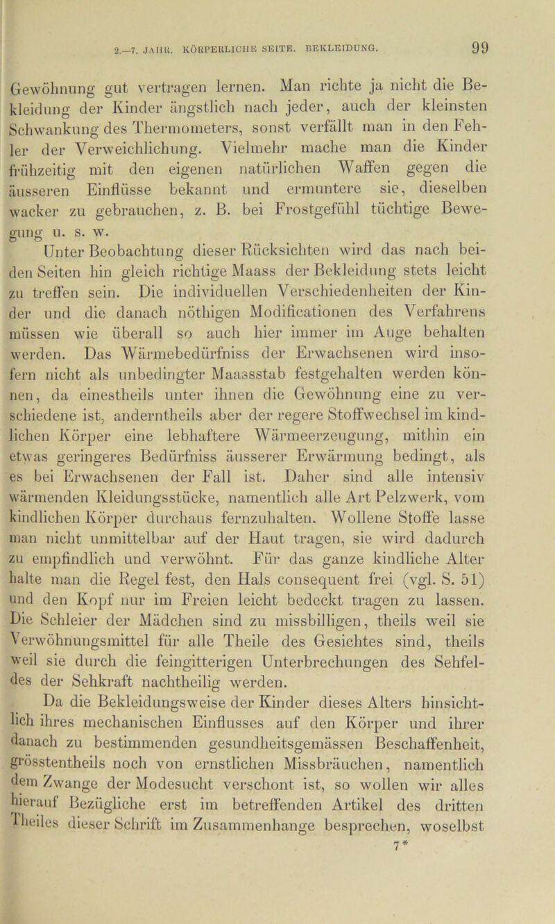 Gewölinung gut vertragen lernen. Man richte ja nicht die Be- kleidung der Kinder ängstlich nach jeder, auch der kleinsten Schwankung des Thermometers, sonst verfällt man in den Feh- ler der Verweichlichung. Vielmehr mache man die Kinder fn’ihzeitig mit den eigenen natürlichen Waffen gegen die äusseren Einflüsse bekannt und ermuntere sie, dieselben wacker zu gebrauchen, z. B. bei Frostgefühl tüchtige Bewe- guno' u. s. w. ® ® • • Unter Beobachtung dieser Rücksichten wird das nach bei- den Seiten hin gleich richtige Maass der Bekleidung stets leicht zu treffen sein. Die individuellen Verschiedenheiten der Kin- der und die danach nöthigen Modifleationen des Verfahrens müssen wie überall so auch hier immer im Auge behalten werden. Das Wärmebedürfniss der Erwachsenen wird inso- fern nicht als unbedingter Maassstab festgehalten werden kön- nen, da einestheils unter ihnen die Gewöhnung eine zu ver- schiedene ist, anderntheils aber der regere Stoffwechsel im kind- lichen Körper eine lebhaftere Wärmeerzeugung, mithin ein etwas geringeres Bedürfniss äusserer Erwärmung bedingt, als es bei Erwachsenen der Fall ist. Daher sind alle intensiv wärmenden Kleidungsstücke, namentlich alle Art Pelzwerk, vom kindlichen Körper durchaus fernzuhalten. Wollene Stoffe lasse man nicht unmittelbar auf der Haut tragen, sie wird dadurch zu empfindlich und verwöhnt. Füi- das ganze kindliche Alter halte man die Regel fest, den Hals consequent frei (vgl. S. 51) und den Kopf nur im Freien leicht bedeckt tragen zu lassen. Die Schleier der Mädchen sind zu missbilligen, theils weil sie \ erwöhnungsjnittel für alle Theile des Gesichtes sind, theils weil sie durch die feingitterigen Unterbrechungen des Sehfel- des der Sehkraft nachtheilig werden. Da die Bekleidungsweise der Kinder dieses Alters hinsicht- lich ihres mechanischen Einflusses auf den Körper und ihrer danach zu bestimmenden gesundheitsgemässen Beschaffenheit, grösstentheils noch von ernstlichen Missbräuchen, namentlich dem Zwange der Modesucht verschont ist, so wollen wir alles hierauf Bezügliche erst im betreffenden Artikel des dritten ’Dieiles dieser Schrift im Zusammenhänge besprechen, woselbst 7*