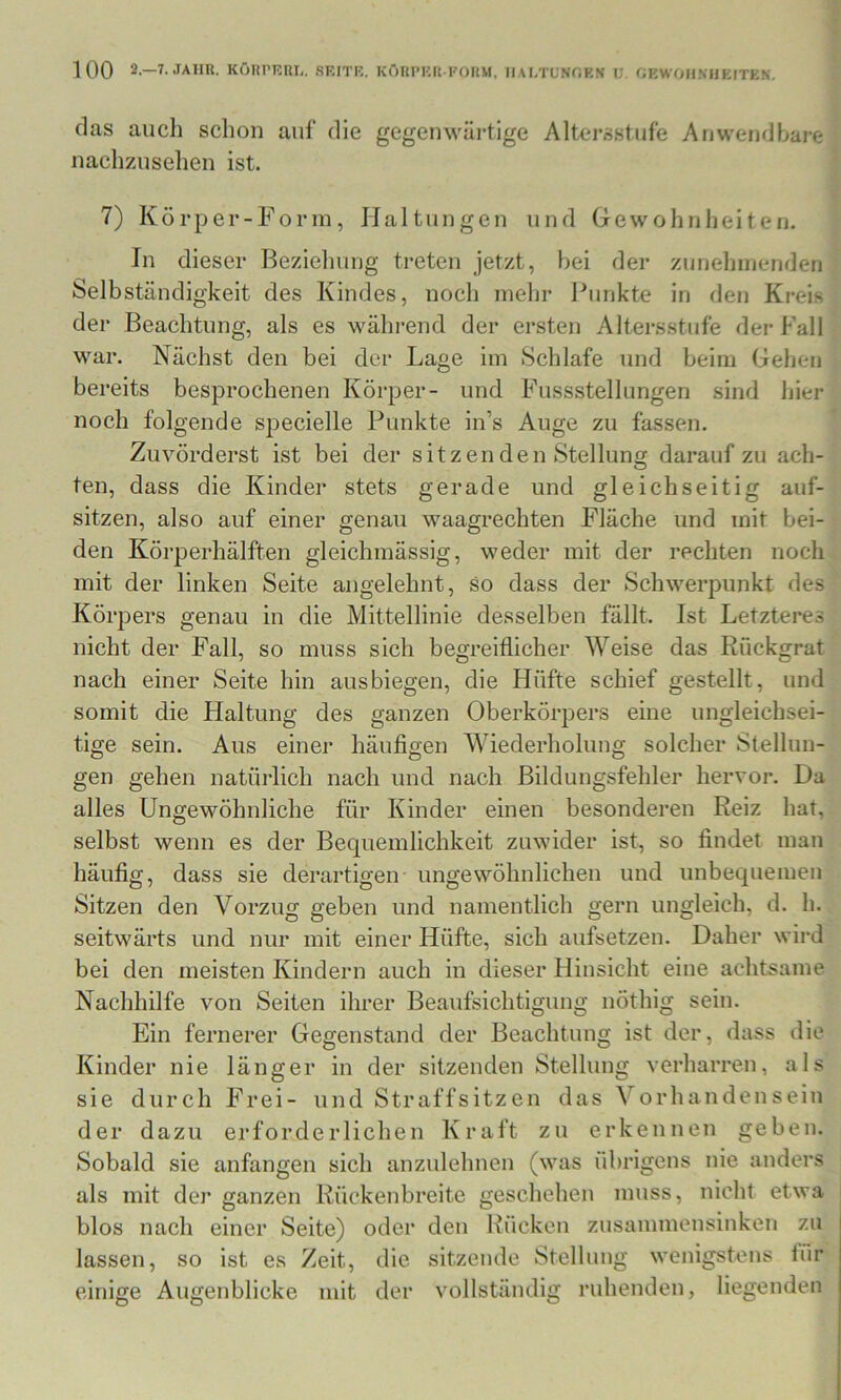 das auch schon auf die gegemväi-tige Altersstufe Anwendbare naclizusehen ist. 7) Körper-Form, Haltungen und Gewohnheiten. In dieser Beziehung treten jetzt, bei der zunehmenden Selbständigkeit des Kindes, noch mehr Funkte in den Kreis der Beachtung, als es während der ersten Altersstufe der Fall war. Nächst den bei der Lage im Schlafe und beim Gehen bereits besprochenen Körper- und Fussstellungen sind hier noch folgende specielle Punkte in’s Auge zu fassen. Zuvörderst ist bei der sitzenden Stellung daraufzu ach- ten, dass die Kinder stets gerade und gleichseitig auf- sitzen, also auf einer genau waagrechten Fläche und mit bei- den Körperhälften gleichmässig, weder mit der rechten noch mit der linken Seite angelehnt, so dass der Schwerpunkt des Körpers genau in die Mittellinie desselben fällt. Ist Letzteres nicht der Fall, so muss sich begreiflicher Weise das Rückgrat nach einer Seite hin ausbiegen, die Hüfte schief gestellt, und somit die Haltung des ganzen Oberkörpers eine ungleichsei- tige sein. Aus einer häufigen Wiederholung solcher Stellun- gen gehen natürlich nach und nach Bildungsfehler hervor. Da alles Ungewöhnliche für Kinder einen besonderen Reiz hat, selbst wenn es der Bequemlichkeit zuwider ist, so findet man häufig, dass sie derartigen ungewöhnlichen und unbequemen Sitzen den Vorzug geben und namentlich gern ungleich, d. h. seitwärts und nur mit einer Hüfte, sich aufsetzen. Daher wird bei den meisten Kindern auch in dieser Hinsicht eine achtsame Nachhilfe von Seiten ihrer Beaufsichtigung nÖthig sein. Ein fernerer Gegenstand der Beachtung ist der, dass die Kinder nie länger in der sitzenden Stellung verharren, als sie durch Frei- und Straffsitzen das Vorhandensein der dazu erforderlichen Kraft zu erkeunen geben. Sobald sie anfangen sich anzulehnen (was übrigens nie anders als mit der ganzen Rückenbreite geschehen muss, nicht etwa blos nach einer Seite) oder den Rücken zusammensinken zu lassen, so ist es Zeit, die sitzende Stellung wenigstens iür einiee Augenblicke mit der vollständig ruhenden, liegenden