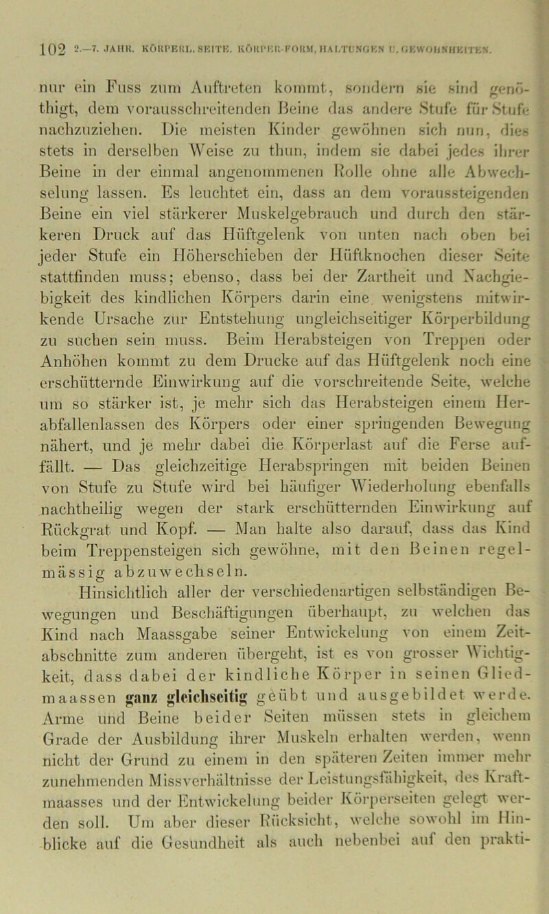 nur oin Fass zum Auftreten kommt, sondern sie sind genö- thigt, dem voriiussclireitenden Beine dus and(?j-e Stufe für Stufe naclizuzlelien. Die meisten Kinder gewöhnen sidi nun, dies stets in derselben Weise zu tlmn, inriem sic rlabei jedes ihrer Beine in der einmal angenommenen Rolle ohne alle Abwech- selung lassen. Es leuclitet ein, dass an dem voraussteigenden Beine ein viel stärkerer Muskel gebrauch und durch den stär- keren Druck auf das Plüftgelenk von unten nach oben bei jeder Stufe ein Höherschieben der Hüftknochen dieser Seite stattfinden muss; ebenso, dass bei der Zartheit und Nachgie- bigkeit des kindlichen Körpers darin eine wenigstens mitwir- kende Ursache zur Entstehung ungleichseitiger Körperbildung zu suchen sein muss. Beim Herabsteigen von Treppen oder Anhöhen kommt zu dem Drucke auf das Hüftgelenk noch eine erschütternde Einwirkung auf die vorschreitende Seite, welche um so stärker ist, je mehr sich das Herabsteigen einem Her- abfallenlassen des Körpers oder einer springenden Bewegung nähert, und je mehr dabei die Körperlast auf die Ferse auf- fällt. — Das gleichzeitige Herabspringen mit beiden Beinen von Stufe zu Stufe wird bei häufiger Wiederholung ebenfalls nachtheiliff wegen der stark erschütternden Einwirkung auf Rückgrat und Kopf. — Man halte also darauf, dass das Kind beim Treppensteigen sich gewöhne, mit den Beinen regel- mässig abzuwechseln. Hinsichtlich aller der verschiedenartigen selbständigen Be- welchen das einem Zeit- wegungen und Beschäftigungen überhaupt, zu Kind nach Maassgabe seiner Entwickelung von abschnitte zum anderen überg^ eht, ist es von grosser Wichtig- keit, dass dabei der kindliche Körper in seinen Glied- maassen ganz gleichseitig geübt und ausgebildet werde. Arme und Beine beider Seiten müssen stets in gleichem Grade der Ausbildung ihrer Muskeln erhalten werden, wenn nicht der Grund zu einem in den späteren Zeiten immer mehr zunehmenden Missverhältnisse der Leistungsfähigkeit, des Kraft- maasses und der Entwickelung beider Körperseiten gelegt wer- den soll. Um aber dieser h’ücksicht, welche sowohl im Hin- blicke auf die Gesundheit als auch nebenbei auf den prakti-