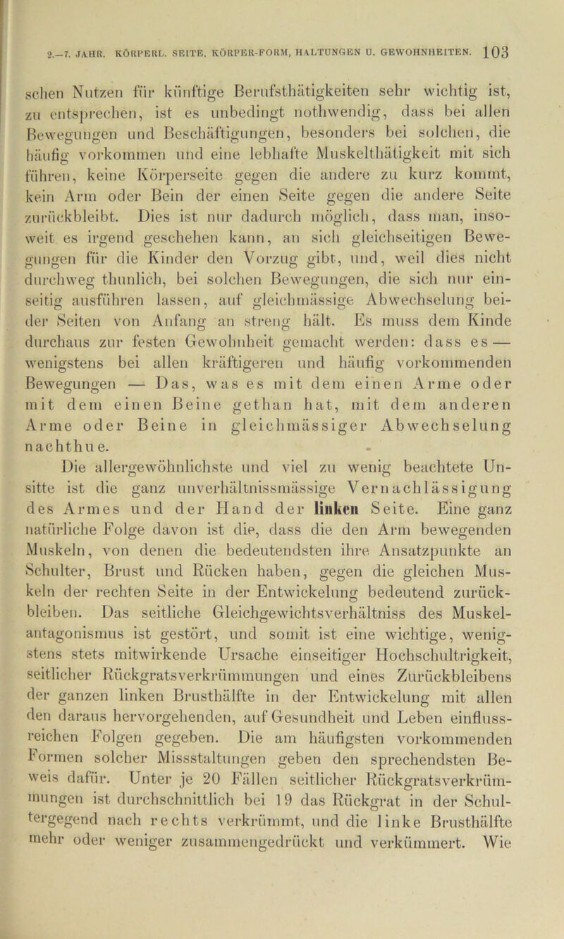 sehen Nutzen fiir kiinftige Bernfsthätigkeiten sehe wichtig ist, zu entsprechen, ist es unbedingt nothwendig, dass bei allen Bewegungen und Bescliältigungen, besonders bei solchen, die häutig Vorkommen und eine lebhafte Muskelthätigkeit mit sich führen, keine Körperseite gegen die andere zu kurz kommt, kein Arm oder Bein der einen Seite gegen die andere Seite zurückbleibt. Dies ist nur dadurch möglich, dass man, inso- weit es irgend geschehen kann, an sich gleichseitigen Bewe- gungen für die Kinder den Vorzug gibt, und, weil dies nicht durchweg thunlich, bei solchen Bewegungen, die sich nur ein- seitig ausführen lassen, auf gleichmässige Abwechselung bei- der Seiten von Anfang an streng hält. Es muss dem Kinde durchaus zur festen Gewohnheit gemacht werden: dass es — wenigstens bei allen kräftigeren und häufig vorkommenden Bewegungen — Das, was es mit dem einen Arme oder mit dem einen Beine gethan hat, mit dem anderen Arme oder Beine in gleichmässiger Abwechselung nachthne. Die allergewöhnlichste und viel zu wenig beachtete Un- sitte ist die ganz unverhältnissinässige Vernachlässigung des Armes und der Hand der linken Seite. Eine ganz natürliche Folge davon ist die, dass die den Arm bewegenden Muskeln, von denen die bedeutendsten ihre Ansatzpunkte an Schulter, Brust und Rücken haben, gegen die gleichen Mus- keln der rechten Seite in der Entwickelung bedeutend Zurück- bleiben. Das seitliche Gleichgewichtsverhältniss des Muskel- antagonismus ist gestört, und somit ist eine wichtige, wenig- stens stets mitwirkende Ursache einseitiger Hochschultrigkeit, seitlicher Rückgratsverkrümmungen und eines Zurückbleibens der ganzen linken Brusthälfte in der Entwickelung mit allen den daraus hervorgehenden, auf Gesundheit und Leben einfluss- reichen Folgen gegeben. Die ajii häufigsten vorkommenden Formen solcher Missstaltungen geben den sprechendsten Be- weis dafür. Unter je 20 Fällen seitlicher Rückgratsverkrüm- inungen ist durchschnittlich bei 19 das Rückgrat in der Schul- tergegend nach rechts verkrümmt, und die linke Brusthälfte mehr oder weniger zusammengedrückt und verkümmert. Wie