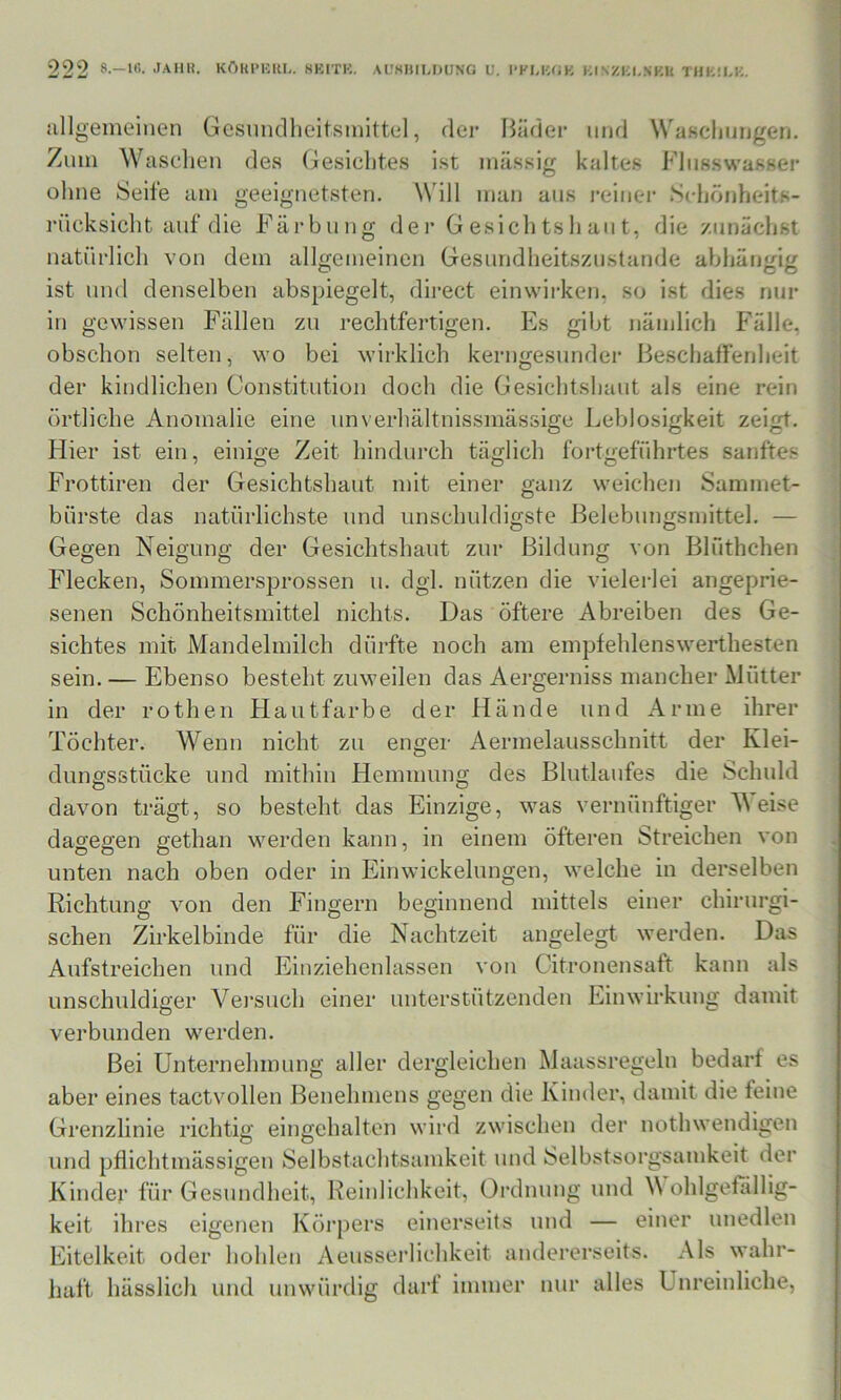 allgemeinen Gcsnncllieitsmittel, dei’ Bäder und WaKclinngen. Zinn Wascdien des (gesichtes ist massig kaltes Flnsswasser ohne Seife am geeignetsten. Will man aus )‘einei‘ Scliönheits- rücksicht auf die Färbung der Gesichtsliaiit, die zunächst natürlich von dem allgemeinen Gesundlieitszustande abhängig ist und denselben abspiegelt, direct einwii-ken, so ist dies nur in gewissen Fällen zu rechtfertigen. Es gibt nämlich Fälle, obschon selten, wo bei wirklich kerngesunder Beschaffenheit der kindlichen Constitution doch die Gesichtshaut als eine rein örtliche Anomalie eine unverhältnissmässige Leblosigkeit zeigt. Hier ist ein, einige Zeit hindurch täglich fortgeführtes sanftes Frottiren der Gesichtshaut mit einer ganz weichen Sammet- bürste das natürlichste und unschuldigste Belebungsmittel. — Gegen Neigung der Gesichtshaut zur Bildung von Blüthchen Flecken, Sommersprossen u. dgl. nützen die vielerlei angeprie- senen Schönheitsmittel nichts. Das öftere Abreiben des Ge- sichtes mit Mandelmilch dürfte noch am empfehlenswerthesten sein. — Ebenso besteht zuweilen das Aergerniss mancher Mütter in der rothen Hautfarbe der Hände und Arme ihrer Töchter. Wenn nicht zu enger Aermelausschnitt der Klei- dungsstücke und mithin Hemmung des Blutlaufes die Schuld davon trägt, so besteht das Einzige, was vernünftiger Meise dagegen gethan werden kann, in einem öfteren Streichen von unten nach oben oder in Einwickelimgen, welche in derselben Richtung von den Fingern beginnend mittels einer chirurgi- schen Zirkelbinde für die Nachtzeit Aufstreichen und Eiuziehenlassen aimelegt werden. Das O O von Citronensaft kann als unschuldiger Vei’such einer unterstützenden Einwirkung damit verbunden werden. Bei Unternehmung aller dergleichen Maassregeln bedarf es aber eines tactvollen Benehmens gegen die Kinder, damit die feine Grenzlinie richtig eingehalten wird zwischen der nothwendigen und pflichtmässigen Selbstachtsamkeit und Selbstsorgsamkeit der Kinder für Gesundheit, Reinlichkeit, Ordnung und M ohlgefällig- keit ihres eigenen Körpers einerseits und — einer unedlen Eitelkeit oder hohlen Aeusserlichkeit andererseits. Als wahr- haft hässlich und unwürdig darf immer nur alles Unreinliche,