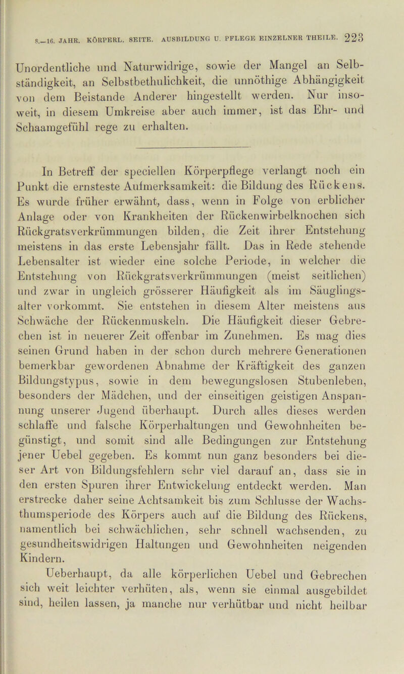 Unordentliche und Naturwidrige, sowie der Mangel an Selb- ständigkeit, an Selbstbethulichkeit, die unnöthige Abhängigkeit von dem Beistände Anderer hingestellt werden. Nur inso- weit, in diesem Umkreise aber auch immer, ist das Ehr- und Schaamgefühl rege zu erhalten. In Betreff der speciellen Körperpflege verlangt noch ein Punkt die ernsteste Auimerksamkeit: die Bildung des Rückens. Es wurde früher erwähnt, dass, wenn in Folge von erblicher Anlage oder von Krankheiten der Rückenwirbelknochen sich Rückgratsverkrümmungen bilden, die Zeit ihrer Entstehung meistens in das erste Lebensjahr fällt. Das in Rede stehende Lebensalter ist wieder eine solche Periode, in welcher die Entstehung von Rückgratsverkrümmungen (meist seitlichen) und zwar in ungleich grösserer Häufigkeit als im Säuglings- alter vorkommt. Sie entstehen in diesem Alter meistens aus Schwäche der Rückenmuskeln. Die Häufigkeit dieser Gebre- chen ist in neuerer Zeit offenbar im Zunehmen. Es mag dies seinen Grund haben in der schon durch mehrere Generationen bemei'kbar gewordenen Abnahme der Kräftigkeit des ganzen Bildungstypus, sowie in dem bewegungslosen Stubenleben, besonders der Mädchen, und der einseitigen geistigen Anspan- nung unserer Jugend überhaupt. Durch alles dieses werden schlaffe und falsche Körperhaltungen und Gewohnheiten be- günstigt, und somit sind alle Bedingungen zur Entstehung jener Uebel gegeben. Es kommt nun ganz besonders bei die- ser Art von Bildungsfehlern sehr viel darauf an, dass sie in den ersten Spuren ihrer Entwickelung entdeckt werden. Man erstrecke daher seine Achtsamkeit bis zum Schlüsse der Wachs- thumsperiode des Körpers auch auf die Bildung des Rückens, namentlich bei schwächlichen, sehr schnell wachsenden, zu gesundheitswidrigen Haltungen und Gewohnheiten neigenden Kindern. Ueberhaupt, da alle körperlichen Uebel und Gebrechen sich weit leichter verhüten, als, wenn sie einmal ausgebildet sind, heilen lassen, ja manche nur verhütbar und nicht heilbar