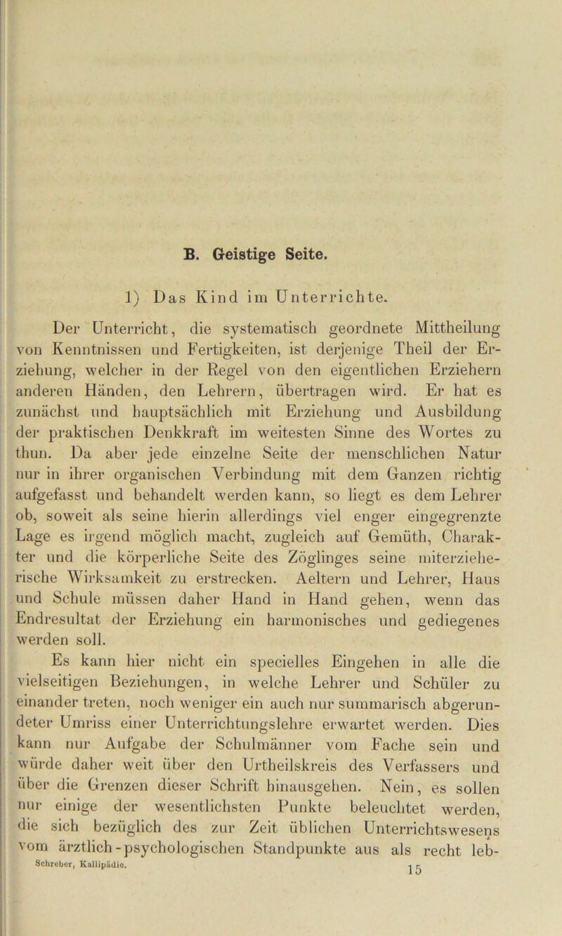 B. Geistige Seite. 1) Das Kind im Unterrichte. Der Unterricht, die systematisch geordnete Mittheilung von Kenntnissen und Fertigkeiten, ist derjenige Theil der Er- ziehung, welcher in der Regel von den eigentlichen Erziehern anderen Händen, den Lehrern, übertragen wird. Er hat es zunächst und hauptsächlich mit Erziehung und Ausbildung der praktischen Denkkraft im weitesten Sinne des Wortes zu thun. Da aber jede einzelne Seite der menschlichen Natur nur in ihrer organischen Verbindung mit dem Ganzen richtig aufgefasst und behandelt werden kann, so liegt es dem Lehrer ob, soweit als seine hierin allerdings AÜel enger eingegrenzte Lage es ii'gend möglich macht, zugleich auf Gemüth, Charak- ter und die körperliche Seite des Zöglinges seine miterziehe- rische Wirksamkeit zu erstrecken. Aeltern und Lehrer, Haus und Schule müssen daher Hand in Hand gehen, wenn das Endresultat der Erziehung ein harmonisches und gediegenes werden soll. Es kann hier nicht ein specielles Eingehen in alle die vielseitigen Beziehungen, in welche Lehrer und Schüler zu einander treten, noch weniger ein auch nur summarisch abgerun- deter Umriss einer Unterrichtungslehre erwartet werden. Dies kann nur Aufgabe der Schulmänner vom Fache sein und würde daher weit über den Urtheilskreis des Verfassers und über die Grenzen dieser Schrift hinausgehen. Nein, es sollen nur einige der wesentlichsten Punkte beleuchtet werden, die sich bezüglich des zur Zeit üblichen Unterrichtswesens vom ärztlich-psychologischen Standpunkte aus als recht leb- Schrober, Kaliipiidic. ■% ^