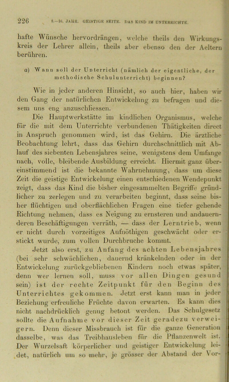 22G S.—IG. JaUII. GKISTIOK 8KITK. I)AH KtND IM UNTKRHICHTK. halte Wünsche hervordrängeii, welche tlieils den Wirkungs- kreis der Lehrer allein, theils aber ebenso den der Aeltern berühren. o) Wann soll der Unterricht (nämlich der eigentliche, der methodische Schulunterricht) beginnen? Wie in jeder anderen Hinsicht, so auch hier, haben wir den Gang der natürlichen Entwickelung zu befragen und die- o O O sem uns eng anzuschliessen. Die Hauptwerkstätte im kindlichen Organismus, welche für die mit dem Unterrichte verbundenen Thätigkeiten direct in Anspruch genommen wird, ist das Gehirn. Die ärztliche Beobachtung lehrt, dass das Gehirn durchschnittlich mit Ab- lauf des siebenten Lebensjahres seine, wenigstens dem Umfange nach, volle, bleibende Ausbildung erreicht. Hiermit ganz über- einstimmend ist die bekannte Wahrnehmung, dass um diese Zeit die geistige Entwickelung einen entschiedenen Wendepunkt zeigt, dass das Kind die bisher eingesammelten BegriÜ’e gi’ünd- licher zu zerlegen und zu verarbeiten beginnt, dass seine bis- her flüchtigen und oberflächlichen Fragen eine tiefer gehende Richtung nehmen, dass es Neigung zu ernsteren und andauern- deren Beschäftigungen vei-räth, — dass der Lerntrieb, wenn er nicht durch vorzeitiges Aufnöthigen geschwächt oder er- stickt wurde, zum vollen Durchbruche kommt. Jetzt also erst, zu Anfang des achten Lebensjahres (bei sehr schwächlichen, dauernd kränkelnden oder in der Entwickelung zurückgebliebenen Kindern noch etwas später, denn wer lernen soll, muss vor allen Dingen gesund sein) ist der rechte Zeitpunkt für den Beginn des Unterrichtes gekommen. eJetzt erst kann man in jeder Beziehung erfreuliche Früchte davon erwarten. Es kann dies nicht nachdrücklich genug betont werden. Das Schulgesetz sollte die Aufnahme vor dieser Zeit geradezu verwei- gern. Denn dieser Missbrauch ist für dasselbe, was das Treibhausleben für Der Wurzelsaft körjierlicher und det, natürlich um so mehr, je grösser ffanze Generation O die die Pflanzenwelt ist. geistiger Entwickelung lei- der Abstand der Vor-