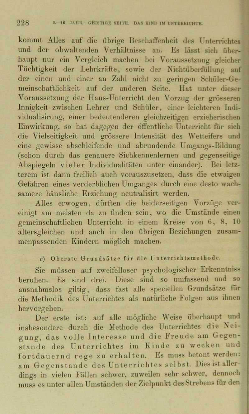 kommt Alles auf die übrige BeselinIfenbeit des Unterriclites j und der obwaltenden Verhältnisse au. Es lässt sieh über- j haupt nur ein Vergleich machen bei Voraussetzung gleicher i Tüchtigkeit der Lehrkräfte, sowie der Nichtüberfüllung auf | der einen und einer an Zahl nicht zu geringen Schüler-Ge- meinschaftlichkeit auf der anderen Seite. Hat unter dieser Voraussetzung der Haus-Unterricht den Vorzug der grösseren Innigkeit zwischen Lehrer und Schüler, einer leichteren Indi- vidualisirung, einer bedeutenderen gleichzeitigen erzieherischen Einwirkung, so hat dagegen der öffentliche Unterricht für sich die Vielseitigkeit und gi’össere Intensität des Wetteifers und eine gewisse abschleifende und abrundende Umgangs-Bildung (schon durch das genauere Sichkennenlernen und gegenseitige Abspiegeln vieler Individualitäten unter einander). Bei letz- terem ist dann freilich auch vorauszusetzen, dass die etwaigen Gefahren eines verderblichen LLuganges durch eine desto wach- samere häusliche Erziehung neutralisirt werden. Alles erwogen, dürften die beiderseitigen Vorzüge ver- einigt am meisten da zu finden sein, wo die Umstände einen gemeinschaftlichen Unterricht in einem Kreise von 6, 8, 10 altersgleichen und auch in den übrigen Beziehungen zusam- menpassenden Kindern möglich machen. c) Oberste Grundsätze für die Unterrichtsmethode. Sie müssen auf zweifelloser psychologischer Erkenntniss beruhen. Es sind drei. Diese sind so umfassend und so ausnahmslos gütig, dass fast alle speciellen Grundsätze für die Methodik des Unterrichtes als natürliche Folgen aus ihnen hervorgehen. Der erste ist: auf alle mögliche Weise überhaupt und insbesondere durch die Methode des Unterrichtes die Nei- gung, das volle Interesse und die Freude am Gegen- stände des Unterrichtes im Kinde zu wecken und fortdauernd rege zu erhalten. Es muss betont werden: am Gegenstände des Unterrichtes sei bst. Dies ist aller- dings in vielen Fällen schwer, zuweilen sehr schwer, dennoch muss es unter allen Umständen der Zielpunkt desStrebens für den