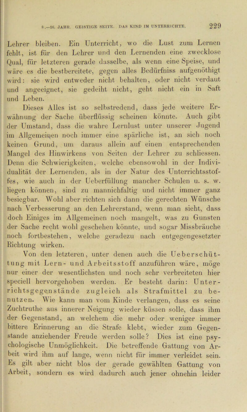Lehrer bleiben. Ein Unterricht, wo die Lust zum Lernen fehlt, ist für den Lehrer nnd den Lernenden eine zwecklose Qual, für letzteren gerade dasselbe, als wenn eine Speise, und wäre es die bestbereitete, gegen alles Bedürfniss aufgenöthigt wird: sie wird entweder nicht behalten, oder nicht verdaut und angeeignet, sie gedeiht nicht, geht nicht ein in Saft und Leben. Dieses Alles ist so selbstredend, dass jede weitere Er- M'ähnung der Sache überflüssig scheinen könnte. Auch gibt der Umstand, dass die wahre Leiailust unter unserer Jugend im Allgemeipen noch immer eine spärliche ist, an sich noch keinen Grund, um daraus allein auf einen entsprechenden Mangel des Hinwirkens von Seiten der Lehrer zu schliessen. Denn die Schwierigkeiten, welche ebensowohl in der Indivi- dualität der Lernenden, als in der Natur des Unterrichtsstof- fes, wie auch in der Ueberfüllung mancher Schulen u. s. w. liegen können, sind zu mannichfaltig und nicht immer ganz besiegbar. Wohl aber richten sich dann die gerechten Wünsche nach Verbesserung an den Lehrerstand, wenn man sieht, dass doch Einiges im Allgemeinen noch mangelt, was zu Gunsten der Sache recht wohl geschehen könnte, und sogar Missbräuche noch foribestehen, welche geradezu nach entgegengesetzter Richtung wirken. Von den letzteren, unter denen auch die Ueberschüt- tung mit Lern- und Arbeitsstoff anzuführen wäre, möge nur einer der wesentlichsten und noch sehr verbreiteten hier speciell hervorgehoben werden. Er besteht darin: Unter- richtsgegenstände zugleich als Strafmittel zu be- nutzen. Wie kann man vom Kinde verlangen, dass es seine Zuchtruthe aus innerer Neigung wieder küssen solle, dass ihm der Gegenstand, an welchem die mehr oder weniger immer bittere Erinnerung an die Strafe klebt, wieder zum Gegen- stände anziehender Freude werden solle? Dies ist eine psy- chologische Unmöglichkeit. Die betreffende Gattung von Ar- beit wird ihm auf lange, wenn nicht für immer verleidet sein. Es gilt aber nicht blos der gerade gewählten Gattung von Arbeit, sondern es wird dadurch auch jener ohnehin leider