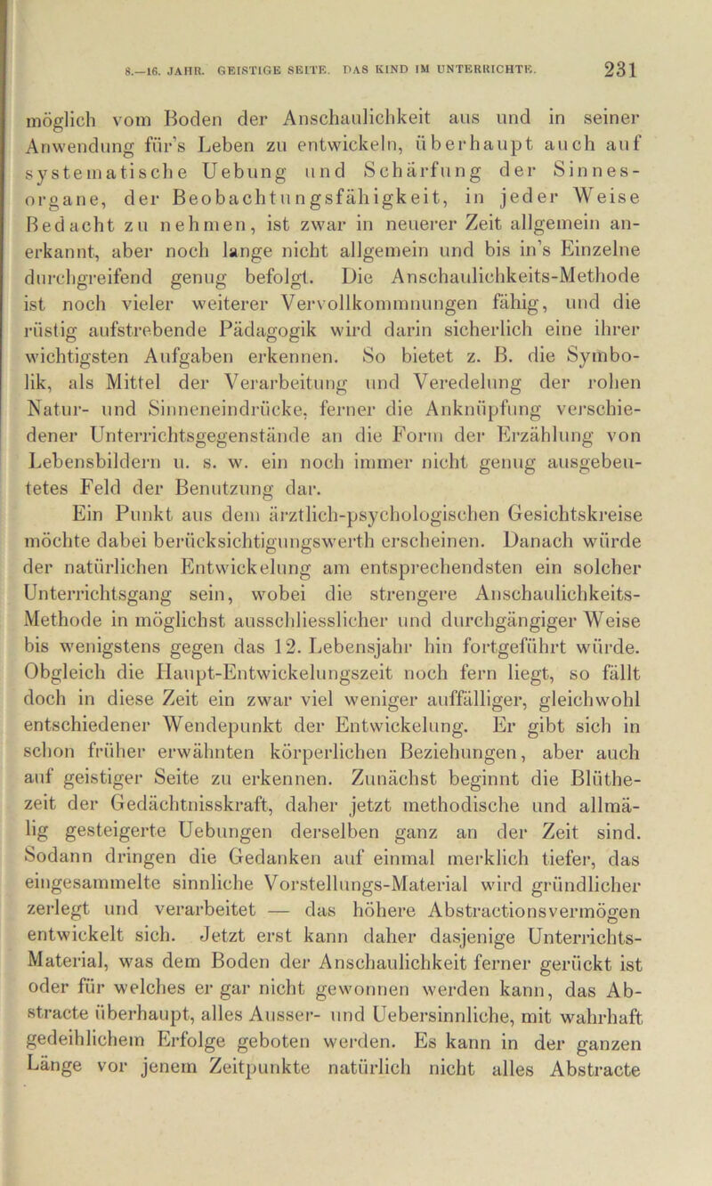 möglich vom Boden der Anschaulichkeit ans und in seiner Anwendung für’s Leben zu entwickeln, überhaupt auch auf systematische Uebung und Schärfung der Sinnes- organe, der Beobachtungsfälligkeit, in jeder Weise Bedacht zu nehmen, ist zwar in neuerer Zeit allgemein an- erkannt, aber noch lange nicht allgemein und bis in’s Einzelne durchgreifend genug befolgt. Die Anscbaulichkeits-Methode ist noch vieler weiterer Vervollkoininiiungen fähig, und die rüstig aufstrebende Pädagogik wird darin sicherlich eine ihrer wichtigsten Aufgaben erkennen. So bietet z. B. die Symbo- lik, als Mittel der Verarbeitung und Veredelung der rohen Natur- und Sinneneindrücke, ferner die Anknüpfung vej’schie- dener Unterrichtsgegenstände an die Form dei- Erzählung von Lebensbildern u. s. w. ein noch immer nicht genug ausgebeu- tetes Feld der Benutzung dar. Ein Punkt aus dem ärztlich-psychologischen Gesichtskreise möchte dabei berücksichtigungswerth erscheinen. Danach würde der natürlichen Entwickelung am entsprechendsten ein solcher Unterrichtsgang sein, wobei die strengere Anschaulichkeits- Methode in möglichst ausschliesslicher und durchgängiger Weise bis wenigstens gegen das 12. Lebensjahr hin fortgeführt würde. Obgleich die Haupt-Entwickelungszeit noch fern liegt, so fällt doch in diese Zeit ein zwar viel weniger auffälliger, gleichwohl entschiedener Wendepunkt der Entwickelung. Er gibt sich in schon früher erwähnten körperlichen Beziehungen, aber auch auf geistiger Seite zu erkennen. Zunächst beginnt die Blüthe- zeit der Gedächtnisskraft, daher jetzt methodische und allmä- lig gesteigerte Uebungen derselben ganz an der Zeit sind. Sodann dringen die Gedanken auf einmal merklich tiefer, das eingesammelte sinnliche Vorstellungs-Material wird gründlicher zerlegt und verarbeitet — das höhere Abstractionsvermögen entwickelt sich. Jetzt erst kann daher dasjenige Unterrichts- Material, was dem Boden der Anschaulichkeit ferner gerückt ist oder für welches er gar nicht gewonnen werden kann, das Ab- stracto überhaupt, alles Ausser- und Uebersinnliche, mit wahrhaft gedeihlichem Erfolge geboten wei-den. Es kann in der ganzen Länge vor jenem Zeitpunkte natürlich nicht alles Abstracte