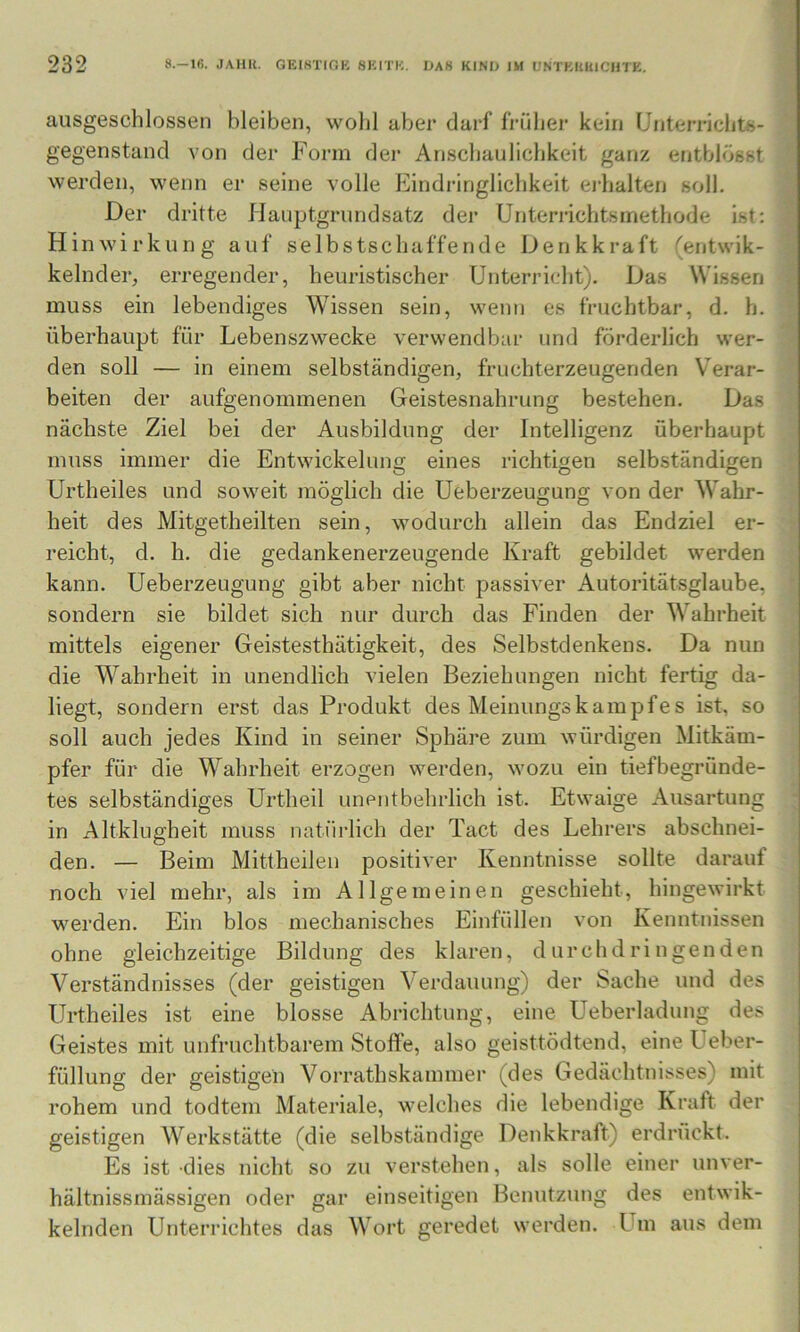 ausgeschlossen bleiben, wohl aber darf fi-üher kein Unterrichts- gegenstand von der Form der Anschaulichkeit ganz entblösst werden, wenn er seine volle Eindringlichkeit eidialten soll. Der dritte flauptgrundsatz der Unterrichtsmethode ist: Hinwirkung auf selbstschaffende Denkkraft (entwik- kelnder, erregender, heuristischer Unterricht). Das Wissen muss ein lebendiges Wissen sein, wenn es fruchtbar, d. h. überhaupt für Lebenszwecke verwendbar und förderlich wer- den soll — in einem selbständigen, fruchterzeugenden Verar- beiten der aufgenommenen Geistesnahrung bestehen. Das nächste Ziel bei der Ausbildung der Intelligenz überhaupt muss immer die Entwickeluno; eines richtio;en selbständmen Urtheiles und soweit möglich die Ueberzeugung von der Wahr- heit des Mitgetheilten sein, wodurch allein das Endziel er- reicht, d. h. die gedankenerzeugende Kraft gebildet werden kann. Ueberzeugung gibt aber nicht passiver Autoritätsglaube, sondern sie bildet sich nur durch das Finden der Wahrheit mittels eigener Geistesthätigkeit, des Selbstdenkens. Da nun die Wahrheit in unendlich vielen Beziehungen nicht fertig da- liegt, sondern erst das Produkt des Meinungskämpfes ist, so soll auch jedes Kind in seiner Sphäre zum würdigen Mitkäm- pfer für die Wahrheit erzogen werden, wozu ein tiefbegrunde- tes selbständiges Urtheil unentbehrlich ist. Etwaige Ausartung in Altklugheit muss natürlich der Tact des Lehrers abschnei- den. — Beim Mittheilen positiver Kenntnisse sollte darauf noch viel mehr, als im Allgemeinen geschieht, hingewirkt werden. Ein blos mechanisches Einfüllen von Kenntnissen ohne gleichzeitige Bildung des klaren, d ur ch d r i n ge n d en Verständnisses (der geistigen Verdauung) der Sache und des Urtheiles ist eine blosse Abrichtung, eine Ueberladung des Geistes mit unfruchtbarem Stoffe, also geisttödtend, eine Ueber- füllung der geistigen Vorrathskammer (des Gedächtnisses) mit rohem und todtem Materiale, welches die lebendige Kraft der geistigen Werkstätte (die selbständige Denkkraft) erdrückt. Es ist dies nicht so zu verstehen, als solle einer unver- hältnissmässigen oder gar einseitigen Benutzung des entwik- kelnden Unterrichtes das Wort geredet werden. Um aus dem