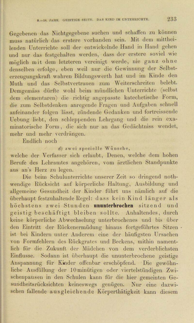 Gegebenen das Nichtgegebene suchen und schaffen zu können muss natürlich das erstere vorhanden sein. Mit dem mitthei- lenden Unterrichte soll der entwickelnde Hand in Hand gehen und nur das festgehalten werden, dass der erstere soviel wie möglich mit dem letzteren vereinigt werde, nie ganz ohne denselben erfolge, eben weil nur die Gewinnung der Selbst- erzeugungskraft wahren Bildungswerth hat und im Kinde den Muth und das Selbstvertrauen zum Weiterschreiten belebt. Demgemäss dürfte wohl beim mündlichen Unterrichte (selbst dem elementaren) die richtig angepasste katechetische Form, die zum Selbstdenken anregende Fragen und Aufgaben schnell aufeinander folgen lässt, zündende Gedanken und fortreissende Uebung liebt, den schleppenden Lehrgang und die rein exa- minatorische Form, die sich nur an das Gedächtniss wendet, mehr und mehr verdi-ängen. Endlich noch d) zwei specielle Wünsche, welche der Verfasser sich erlaubt. Denen, welche dem hohen Berufe des Lehramtes angehören, vom ärztlichen Standpunkte aus an’s Herz zu legen. Die beim Schulunterrichte unserer Zeit so dringend noth- wendige Rücksicht auf körperliche Haltung, Ausbildung und allgemeine Gesundheit der Kinder führt uns nämlich auf die überhaupt festzuhaltende Regel: dass kein Kind langer als höchstens zwei Stunden iiiiiiiitei'brocheu sitzend und geistig beschäftigt bleiben sollte. Anhaltendes, durch keine körperliche Abwechselung unterbrochenes und bis über den Eintritt der Rückenermüdung hinaus fortgeführtes Sitzen ist bei Kindern unter Anderem eine der häufigsten Ursachen von Formfehlern des Rückgrates und Beckens, mithin nament- lich für die Zukunft der Mädchen A^on dem verderblichsten Einflüsse. Sodann ist überhaupt die ununterbrochene geistige Anspannung für Kinder offenbar erschöpfend. Die gewöhn- liche Ausfüllung der lOminütigen oder viertelstündigen Zwi- schenpausen in den Schulen kann für die hier gemeinten Ge- sundheitsrücksichten keineswegs genügen. Nur eine dazwi- schen fallende ausgleichende Körperthätigkeit kann diesem