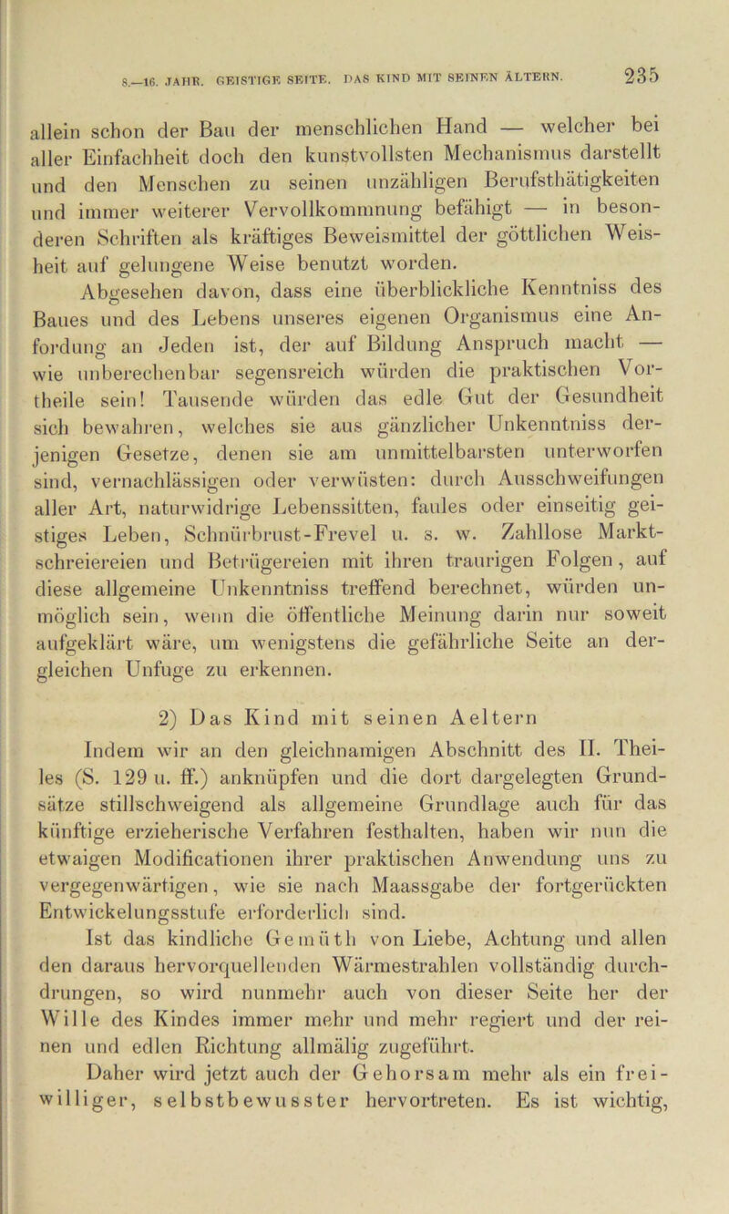 allein schon der Bau der menschlichen Hand — welcher bei aller Einfachheit doch den kunstvollsten Mechanismus darstellt und den Menschen zu seinen unzähligen Berufsthätigkeiten und immer weiterer Vervollkommnung befähigt — in beson- deren Schriften als kräftiges Beweismittel der göttlichen Weis- heit auf gelungene Weise benutzt worden. Abgesehen davon, dass eine überblickliche Kenntniss des Baues und des Lebens unseres eigenen Organismus eine An- foi-dung an Jeden ist, der auf Bildung Anspruch macht — wie unberechenbar segensreich würden die praktischen Vor- theile sein! Tausende würden das edle Gut der Gesundheit sich bewahren, welches sie aus gänzlicher Unkenntniss der- jenigen Gesetze, denen sie am unmittelbarsten unterworfen sind, vernachlässigen oder verwüsten: durch Ausschweifungen aller Art, naturwidrige Lebenssitten, faules oder einseitig gei- stiges Leben, Schnürbrust-Frevel u. s. w. Zahllose Markt- schreiereien und Betrügereien mit ihren traurigen Folgen , auf diese allgemeine Unkenntniss trelfend berechnet, würden un- möglich sein, wenn die ötfentliche Meinung darin nur soweit aufgeklärt wäre, um wenigstens die gefährliche Seite an der- gleichen Unfuge zu erkennen. 2) Das Kind mit seinen Aeltern Indem wir an den gleichnamigen Abschnitt des II. Thei- les (S. 129 u. IF.) anknüpfen und die dort dargelegten Grund- sätze stillschweigend als allgemeine Grundlage auch für das künftige erzieherische Verfahren festhalten, haben wir nun die etwaigen Modificationen ihrer praktischen Anwendung uns zu vergegenwärtigen, wie sie nach Maassgabe der fortgerückten Entwickelungsstufe erforderlich sind. Ist das kindliche Gemüth von Liebe, Achtung und allen den daraus hervorquellenden Wärmestrahlen vollständig durch- drungen, so wird nunmehr auch von dieser Seite her der Wille des Kindes immer mehr und mehr regiert und der rei- nen und edlen Richtung allmälig zugeführt. Daher wird jetzt auch der Gehorsam mehr als ein frei- williger, selbstbewusster hervortreten. Es ist wichtig.