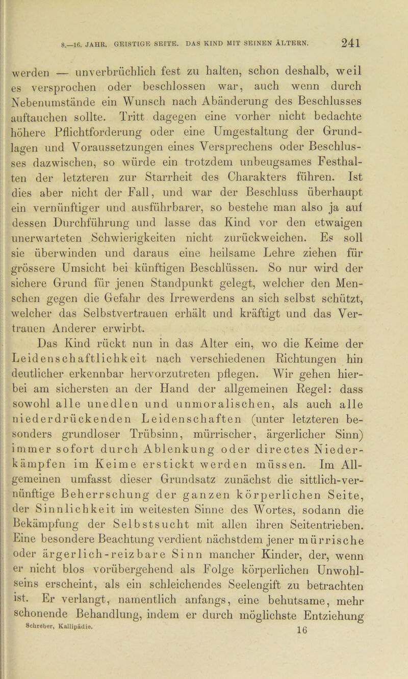 werden — unverbrüchlich fest zu halten, schon deshalb, weil es versprochen oder beschlossen war, auch wenn durch Nebenumstände ein Wunsch nach Abänderung des Beschlusses auftauchen sollte. Tritt dagegen eine vorher nicht bedachte höhere Pflichtforderung oder eine Umgestaltung der Grund- lagen und Voraussetzungen eines Versprechens oder Beschlus- ses dazwischen, so würde ein trotzdem unbeugsames Festhal- ten der letzteren zur Starrheit des Charakters führen. Ist dies aber nicht der Fall, und war der Beschluss überhaupt ein vernünftiger und ausführbarer, so bestehe man also ja auf dessen Durchführung und lasse das Kind vor den etwaigen unerwarteten Schwierigkeiten nicht zurückweichen. Es soll sie überwinden und daraus eine heilsame Lehre ziehen für grössere Umsicht bei künftigen Beschlüssen. So nur wird der sichere Grund für jenen Standpunkt gelegt, welcher den Men- schen gegen die Gefahr des Irrewerdens an sich selbst schützt, welcher das Selbstvertrauen erhält und kräftigt und das Ver- trauen Anderer erwdrbt. Das Kind rückt nun in das Alter ein, wo die Keime der Leidenschaftlichkeit nach verschiedenen Richtungen hin deutlicher erkennbar hervorzutreten pflegen. Wir gehen hier- bei am sichersten an der Hand der allgemeinen Regel: dass sowohl alle unedlen und unmoralischen, als auch alle niederdrückenden Leidenschaften (unter letzteren be- sonders grundloser Trübsinn, mürrischer, ärgerlicher Sinn) immer sofort durch Ablenkung oder directes Nieder- kämpfen im Keime erstickt werden müssen. Im All- gemeinen umfasst dieser Grundsatz zunächst die sittlich-ver- nünftige Beherrschung der ganzen körperlichen Seite, der Sinnlichkeit im weitesten Sinne des Wortes, sodann die Bekämpfung der Selbstsucht mit allen ihren Seiten trieben. Eine besondere Beachtung verdient nächstdem jener mürrische oder ärgerlich-reizbare Sinn mancher Kinder, der, wenn er nicht blos vorübergehend als Folge körperlichen Unwohl- seins erscheint, als ein schleichendes Seelengift zu betrachten ist. Er verlangt, namentlich anfangs, eine behutsame, mehr schonende Behandlung, indem er durch möglichste Entziehung Scbreber, Kallipädte. 1 p