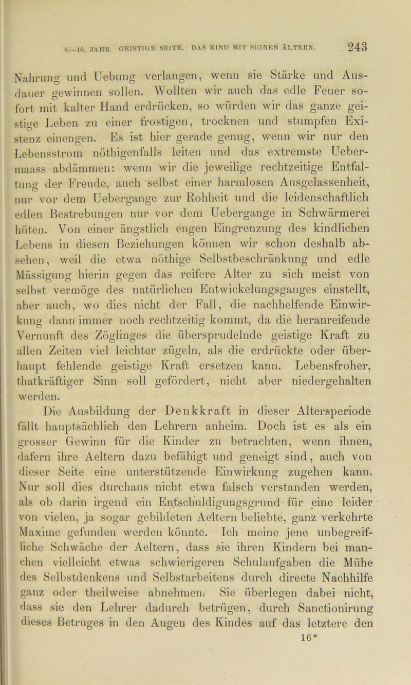 Nahrung und Uebung verlangen, wenn sie Stärke und Aus- dauer gewinnen sollen. Wollten wir auch das edle Feuer so- fort mit kalter Hand erdrücken, so würden wir das ganze gei- stige Leben zu einer frostigen, trocknen und stumpfen Exi- stenz einengen. Es ist hier gerade genug, wenn wir nur den Lebensstrom nöthigenfalls leiten und das extremste Ueber- maass abdämmen: wenn wir die jeweilige rechtzeitige Entfal- tung der Freude, auch selbst einer harmlosen Ausgelassenheit, nur vor dem Uebergange zur Rohheit und die leidenschaftlich edlen Bestrebungen nur vor dem Uebergange in Schwärmerei hüten. Von einer ängstlich engen Eingrenzung des kindlichen Lebens in diesen Beziehungen können wir schon deshalb ab- sehen, weil die etwa nothige Selbstbeschränkung und edle MässiiTunff hierin segen das reifere Alter zu sich meist von selbst vermöge des natürlichen Entwickelungsganges einstellt, aber auch, wo dies nicht der Fall, die nachhelfende Einwir- kung dann immer noch rechtzeitig kommt, da die heranreifende Vernunft des Zöglinges die übersprudelnde geistige Kraft zu allen Zeiten viel leichter zügeln, als die erdrückte oder über- haupt fehlende geistige Kraft ersetzen kann. Lebensfroher, thatkräftiger Sinn soll gefördert, nicht aber niedergehalten werden. Die Ausbildung der Denkkraft in dieser Altersperiode fällt hauptsächlich den Lehrern anheim. Doch ist es als ein grosser Gewinn für die Kinder zu betrachten, wenn ihnen, dafern ihre Aeltern dazu befähigt und geneigt sind, auch von dieser Seite eine unterstützende Einwirkung zugehen kann. Nur soll dies durchaus nicht etwa falsch verstanden werden, als ob darin irgend ein Entschuldigungsgrund für eine leider von vielen, ja sogar gebildeten Aeltern beliebte, ganz verkehrte Maxime gefunden werden könnte. Ich meine jene unbegreif- liche Scliwäche der Aeltern, dass sie ihren Kindern bei man- chen vielleicht etwas schwierigeren Schulaufgaben die Mühe des Selbstdenkens und Selbstarbeitens durch directe Nachhilfe ganz oder theilweise abnehmem Sie überlegen dabei nicht, dass sie den Lehrer dadurch betrügen, durch Sanctionirung dieses Betruges in den Augen des Kindes auf das letztere den 16*