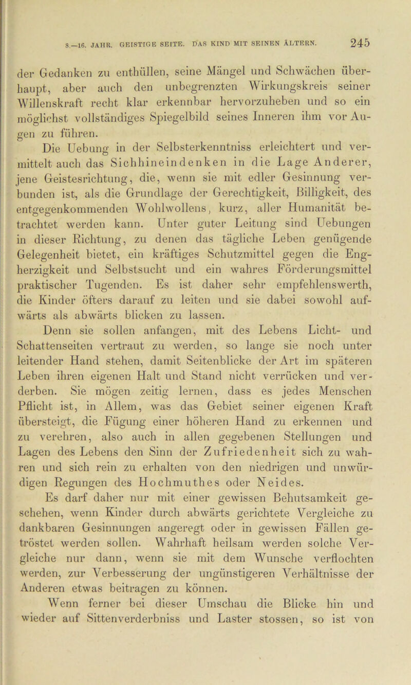 der Gedanken zu enthüllen, seine Mängel und Schwächen über- haupt, aber auch den unbegrenzten Wirkungskreis seiner Willenskraft recht klar erkennbar hervorzuheben und so ein möglichst vollständiges Spiegelbild seines Inneren ihm vor Au- gen zu führen. Die Uebung in der Selbsterkenntniss erleichtert und ver- mittelt auch das Sichhineindenken in die Lage Anderer, jene Geistesrichtung, die, wenn sie mit edler Gesinnung ver- bunden ist, als die Grundlage der Gerechtigkeit, Billigkeit, des entoeo;enkommenden Wohlwollens, kurz, aller Humanität be- trachtet werden kann. Unter guter Leitung sind Uebungen in dieser Richtung, zu denen das tägliche Leben genügende Gelegenheit bietet, ein kräftiges Schutzmittel gegen die Eng- herzigkeit und Selbstsucht und ein wahres Förderungsmittel praktischer Tugenden. Es ist daher sehr empfehlenswerth, die Kinder öfters darauf zu leiten und sie dabei sowohl auf- wärts als abwärts blicken zu lassen. Denn sie sollen anfangen, mit des Lebens Licht- und Schattenseiten vertraut zu werden, so lange sie noch unter leitender Hand stehen, damit Seitenblicke der Art im späteren Leben ihren eigenen Halt und Stand nicht verrücken und ver- derben. Sie mögen zeitig lernen, dass es jedes Menschen Pflicht ist, in Allem, was das Gebiet seiner eigenen Kraft übersteigt, die Fügung einer höheren Hand zu erkennen und zu verehren, also auch in allen gegebenen Stellungen und Lagen des Lebens den Sinn der Zufriedenheit sich zu wah- ren und sich rein zu erhalten von den niedrigen und unwür- digen Regungen des Hochmuthes oder Neides. Es darf daher nur mit einer gewissen Behutsamkeit ge- schehen, wenn Kinder durch abwärts gerichtete Vergleiche zu dankbaren Gesinnungen angeregt oder in gewissen Fällen ge- tröstet werden sollen. Wahrhaft heilsam werden solche Ver- gleiche nur dann, wenn sie mit dem Wunsche verflochten werden, zur Verbesserung der ungünstigeren Verhältnisse der Anderen etwas beitragen zu können. Wenn ferner bei dieser Umschau die Blicke hin und wieder auf Sittenverderbniss und Laster stossen, so ist von