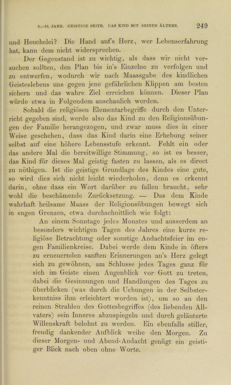 und Heuchelei? Die Hand aufs Herz, wer Lebenserfahrung hat, kann dein nicht widersprechen. Der Gegenstand ist zu wichtig, als dass wir nicht ver- suchen sollten, den Plan bis in’s Einzelne zu verfolgen und zu entwerfen, wodurch wir nach Maassgabe des kindlichen Geisteslebens uns gegen jene gefährlichen Klippen am besten sichern und das wahre Ziel erreichen können. Dieser Plan würde etwa in Folgendem anschaulich werden. Sobald die religiösen Elementarbegriffe durch den Unter- richt gegeben sind, werde also das Kind zu den Religionsübun- gen der Familie herangezogen, und zwar muss dies in einer Weise geschehen, dass das Kind darin eine Erhebung seiner selbst auf eine höhere Lebensstufe erkennt. Fehlt ein oder das andere Mal die bereitwillige Stimmung, so ist es besser, das Kind für dieses Mal geistig fasten zu lassen, als es direct zu nöthigen. Ist die geistige Grundlage des Kindes eine gute, so wird dies sich nicht leicht wiederholen, denn es erkennt darin, ohne dass ein Wort darüber zu fallen braucht, sehr wohl die beschämende Zurücksetzung. — Das dem Kinde wahrhaft heilsame Maass der Religionsübungen bewegt sich in engen Grenzen, etwa durchschnittlich wie folgt: An einem Sonntage jedes Monates und ausserdem an besonders wichtigen Tagen des Jahres eine kurze re- ligiöse Betrachtung oder sonstige Andachtsfeier im en- gen Familienkreise. Dabei werde dem Kinde in öfters zu erneuernden sanften Erinnerungen an’s Herz gelegt sich zu gewöhnen, am Schlüsse jedes Tages ganz für sich im Geiste einen Augenblick vor Gott zu treten, dabei die Gesinnungen und Handlungen des Tages zu überblicken (was durch die Hebungen in der Selbster- kenntniss ihm erleichtert worden ist), um so an den reinen Strahlen des Gottesbegriffes (des liebenden All- vaters) sein Inneres abzuspiegeln und durch geläuterte Willenskraft belohnt zu werden. Ein ebenfalls stiller, freudig dankender Aufblick weihe den Morgen. Zu dieser Morgen- und Abend-Andacht genügt ein geisti- ger Blick nach oben ohne Worte.