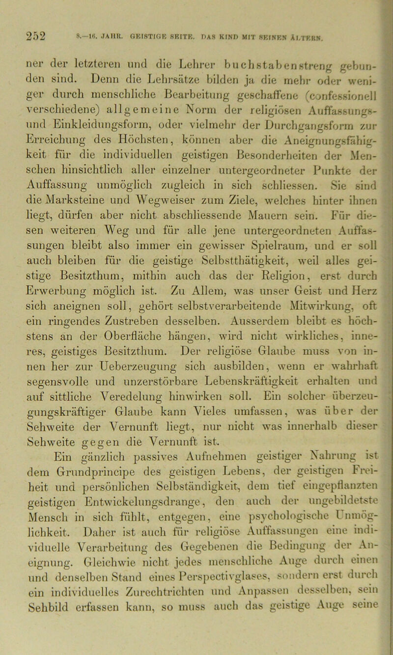 7 252 8.-1«. .lAim. OKISTIGK fiKITK, DAS KIND MIT 8KINB.N ÄI.TKRN. ner der letzteren und die Lehrer buclistahenntreng gebun- den sind. Denn die Leln*sätze bilden ja die mehr oder weni- ger durch menschliche Bearbeitung geschaffene (confessionell verschiedene) allgemeine Norm der religiösen Auffassungs- und Einkleidungsform, oder vielmehr der Durchgangsform zur Erreichung des Höchsten, können aber die Aneignungsfahig- keit für die individuellen geistigen Besonderheiten der Men- schen hinsichtlich aller einzelner untergeordneter Punkte der j Auffassung unmöglich zugleich in sich schliessen. Sie sind die Marksteine und Wegweiser zum Ziele, welches hinter ihnen - liegt, dürfen aber nicht abschliessende Mauern sein. Für die- • sen weiteren Weg und für alle jene untergeordneten Auffas- sungen bleibt also immer ein gewisser Spielraum, und er soll auch bleiben für die geistige Selbstthätigkeit, weil alles gei- stige Besitzthum, mithin auch das der Religion, erst durch Erwerbung möglich ist. Zu Allem, was unser Geist und Herz sich aneignen soll, gehört selbstverarbeitende Mitwirkung, oft ein ringendes Zustreben desselben. Ausserdem bleibt es höch- ■ stens an der Oberfläche hängen, wird nicht wirkliches, inne- res, geistiges Besitzthum. Der religiöse Glaube muss von in- nen her zur Ueberzeugung sich ausbilden, wenn er wahrhaft segensvolle und unzerstörbare Lebenskräftigkeit erhalten und auf sittliche Veredelung hin wirken soll. Ein solcher überzeu- ! gungskräftiger Glaube kann Vieles umfassen, was über der Sehweite der Vernunft liegt, nur nicht was innerhalb dieser Sehweite gegen die Vernunft ist. Ein gänzlich passives Aufnehmen geistiger Nahrung ist dem Grundprincipe des geistigen Lebens, der geistigen Frei- heit und persönlichen Selbständigkeit, dem tief eingepflanzten geistigen Entwickelungsdrange, den auch der ungebildetste Mensch in sich fühlt, entgegen, eine psychologische Inmög- lichkeit. Daher ist auch für religiöse Auffassungen eine indi- viduelle Verarbeitung des Gegebenen die Bedingung der An- eignung. Gleichwie nicht jedes menschliche Auge durch einen und denselben Stand eines Perspectivglases, sondern erst durch ein individuelles Zurechtrichten und Anpassen desselben, sein Sehbild erfassen kann, so muss auch das geistige Auge seine