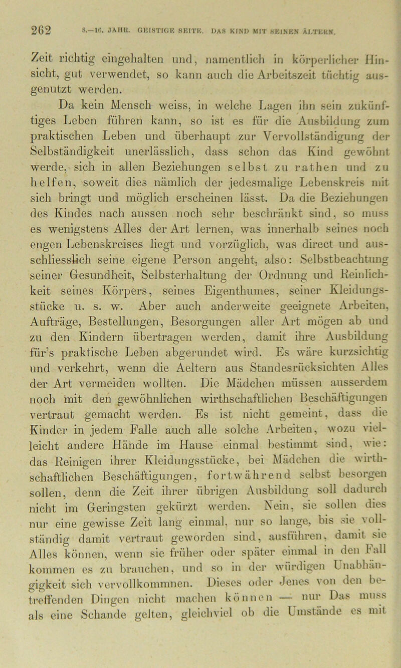 Zeit riclitig eingelialtcn und, namentlich in körperlichei* Hin- sicht, gilt verwendet, so kann auch die Arbeitszeit tüchtig aus- genntzt werden. Da kein Mensch weiss, in welche Lagen ihn sein zukünf- tiges Leben führen kann, so ist es für die Ausbildung zuin praktischen Leben und überhaupt zur Vervollständigung der Selbständigkeit unerlässlich, dass schon das Kind gewöhnt werde, sich in allen Beziehungen selbst zu rathen und zu helfen, soweit dies nämlich der jedesmalige Lebenskreis mit sich bringt und möglich erscheinen lässt. Da die Beziehungen des Kindes nach aussen noch sehr beschränkt sind, so muss es wenigstens Alles der Art lernen, was innerhalb seines noch engen Lebenskreises liegt und vorzüglich, was direct und aus- schliesslich seine eigene Person angeht, also: Selbstbeachtimg seiner Gesundheit, Selbsterhaltung der Ordnung und Reinlich- keit seines Körpers, seines Eigenthumes, seiner Kleidungs- stücke u. s. w. Aber auch anderweite geeignete Arbeiten, Aufträge, Bestellungen, Besorgungen aller Art mögen ab und zu den Kindern übertragen werden, damit ihre Ausbildung für’s praktische Leben abgerundet wird. Es wäre kurzsichtig und verkehrt, wenn die Aeltern aus Standesrücksichten Alles der Art vermeiden wollten. Die Mädchen müssen ausserdem noch mit den gewöhnlichen wirthschaftlichen Beschäftigungen vertraut gemacht werden. Es ist nicht gemeint, dass die Kinder in jedem Falle auch alle solche Arbeiten, wozu viel- leicht andere Hände im Hause einmal bestimmt sind, wie: das Reinigen ihrer Kleidungsstücke, bei Mädchen die wirth- schaftlichen Beschäftigungen, fortwährend selbst besorgen sollen, denn die Zeit ihrer übrigen Ausbildung soll dadurch nicht im Geringsten gekürzt werden. Nein, sie sollen dies nur eine gewisse Zeit lang einmal, nur so lange, bis sie voll- ständig damit vertraut geworden sind, ausführen, damit sic Alles können, wenn sie früher oder später einmal in den hall kommen cs zu brauchen, und so in der würdigen Unabhän- gigkeit sich vervollkommnen. Dieses oder Jenes \on den be- treffenden Dingen nicht machen können — nur Das mu.ss als eine Schande gelten, gleichviel ob die Ümstände cs mit