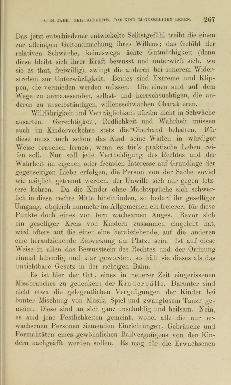 Das jetzt entschiedener entwickelte Selbstgefühl treibt die einen zur alleinigen Geltendmachung ihres Willens; das Gefühl der relativen Schwäche, keineswegs ächte Gutmüthigkeit (denn diese bleibt sich ihrer Kraft bewusst und unterwirft sich, wo sie es thut, freiwillig), zwingt die anderen bei innerem Wider- streben zur Unterwürfigkeit. Beides sind Extreme und Klip- pen, die vermieden werden müssen. Die einen sind auf dem Wege zu anmaassenden, selbst- und herrschsüchtigen, die an- deren zu unselbständigen, willensschwachen Charakteren. Willfährigkeit und Verträglichkeit dürfen nicht in Schwäche ausarten. Gerechtigkeit, Redlichkeit und Wahrheit müssen auch im Kinderverkehre stets die Oberhand behalten. Für diese muss auch schon das Kind seine Waffen in würdiger Weise brauchen lernen, wenn es für’s praktische Leben rei- fen soll. Nur soll Jede Vertheidigung des Rechtes und der Wahrheit im eigenen oder fremden Interesse auf Grundlage der gegenseitigen Liebe erfolgen, die Person von der Sache soviel wie möglich getrennt werden, der Unwille sich nur gegen letz- tere kehren. Da die Kinder ohne Machtsprüche sich schwer- lich in diese rechte Mitte hineinfinden, so bedarf ihr geselliger Umgang, obgleich nunmehr im Allgemeinen ein freierer, für diese Punkte doch eines von fern wachsamen Auges. Bevor sich ein geselliger Kreis von Kindern zusammen eingelebt hat, wird öfters auf die einen eine herabziehende, auf die anderen eine heraufziehende Einwirkung am Platze sein. Ist auf diese Weise in allen das Bewusstsein des Rechtes und der Ordnung einmal lebendig und klar geworden, so hält sie dieses als das unsichtbare Gesetz in der richtigen Bahn. Es ist hier der Ort, eines in neuerer Zeit eingerissenen Missbrauches zu gedenken: der Kinderbälle. Darunter sind nicht etwa die gelegentlichen Vergnügungen der Kinder bei bunter Mischung von Musik, Spiel und zwanglosem Tanze ge- meint. Diese sind an sich ganz unschuldig und heilsam. Nein, es sind jene Festlichkeiten gemeint, wobei alle die nur er- wachsenen Personen ziemenden Einrichtungen, Gebräuche und Formalitäten eines gewöhnlichen Ballvergnügens von den Kin- dern nachgeäfft werden sollen. Es mag für die Erwachsenen