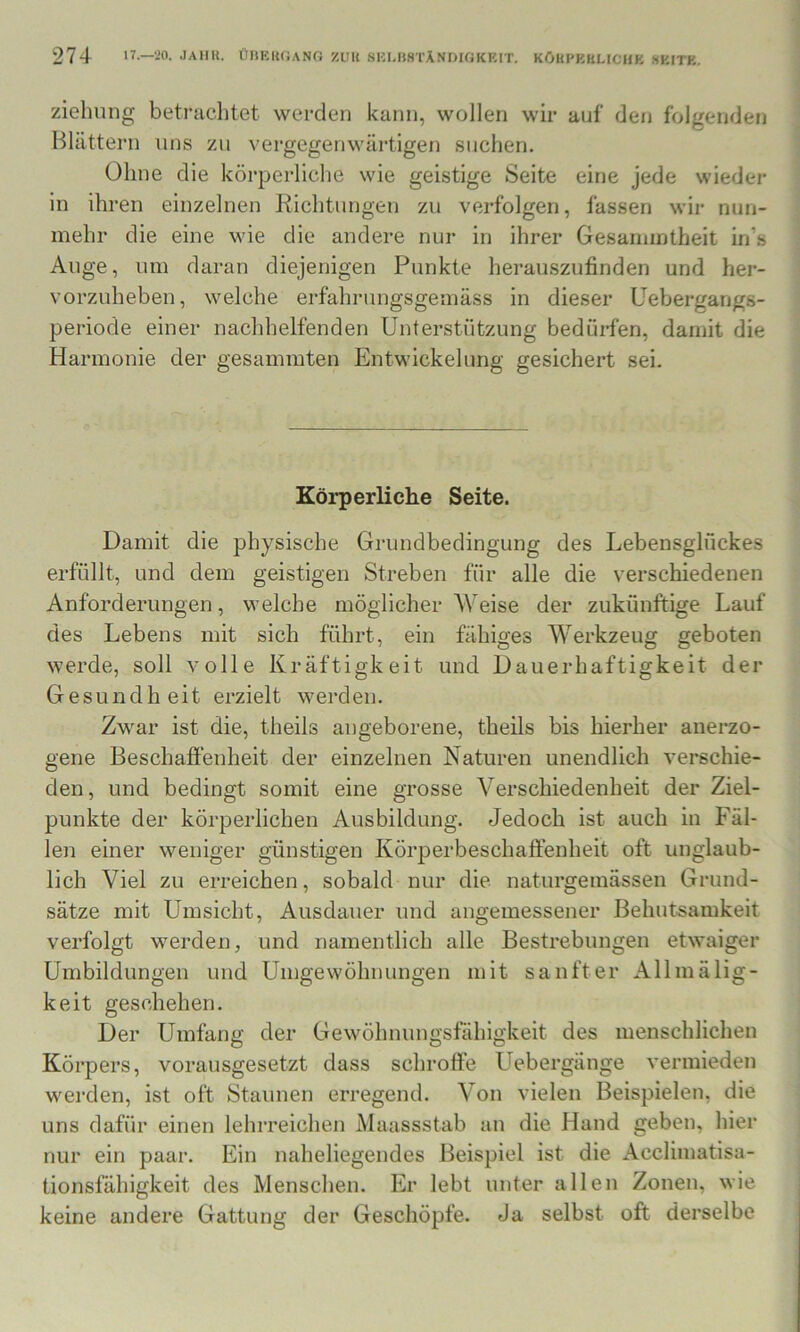 Ziehung betrachtet werden kann, wollen wir auf den folgenden Blättern uns zu vergegenwärtigen suchen. Ohne die körperliche wie geistige Seite eine jede wieder in ihren einzelnen Richtungen zu verfolgen, fassen wir nun- mehr die eine wie die andere nur in ihrer Gesamintheit in’s Auge, um daran diejenigen Punkte herauszufinden und her- vorzuheben, welche erfahrungsgemäss in dieser Uebergangs- periode einer nachhelfenden Unterstützung bedürfen, damit die Harmonie der gesammten Entwickelung gesichert sei. Körperliche Seite. Damit die physische Grundbedingung des Lebensglückes erfüllt, und dem geistigen Streben für alle die verschiedenen Anforderungen, welche möglicherweise der zukünftige Lauf des Lebens mit sich führt, ein fähiges Werkzeug geboten werde, soll volle Kräftigkeit und Dauerhaftigkeit der Gesundheit erzielt werden. Zwar ist die, theils angeborene, theils bis hierher anerzo- gene Beschaffenheit der einzelnen Naturen unendlich verschie- den, und bedingt somit eine grosse Verschiedenheit der Ziel- punkte der körperlichen Ausbildung. Jedoch ist auch in Fäl- len einer weniger günstigen Körperbeschaffenheit oft unglaub- lich Viel zu erreichen, sobald nur die naturgemässen Grund- sätze mit Umsicht, Ausdauer und angemessener Behutsamkeit verfolgt werden, und namentlich alle Bestrebungen etwaiger Umbildungen und Umgewöhnungen mit sanfter Allmälig- keit geschehen. Der Umfang der Gewöhnungsfähigkeit des menschlichen Körpers, vorausgesetzt dass schroffe Uebergänge vermieden werden, ist oft Staunen erregend. Von vielen Beispielen, die uns dafür einen lehrreichen Maassstab an die Hand geben, hier nur ein paar. Ein naheliegendes Beispiel ist die Acclimatisa- tionsfähigkeit des Menschen. Er lebt unter allen Zonen, wie keine andere Gattung der Geschöpfe. Ja selbst oft derselbe