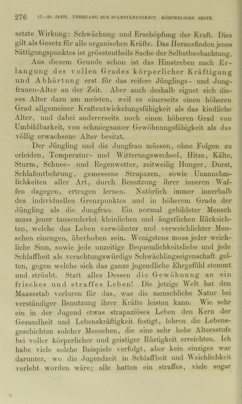 setzte Wirkling: Schwäcliuiig und Erschöpfung der Kraft. Dies gilt als Gesetz für alle organischen Kräfte. Das Herausfinden jenes Sättigungspunktes ist grösstentheils Sache der Selbstbeobachtung, Aus diesem Grunde schon ist das Ilinstreben nach Er- langung des vollen Grades körperlicher Kräftigung und Abhärtung erst für das reifere Jünglings- und Jung- frauen-Alter an der Zeit. Aber auch deshalb eignet sicli die- ses Alter dazu am meisten, weil es einerseits einen höheren Grad allgemeiner Kraftentwickelungsfähigkeit als das kindliche Alter, und dabei andererseits noch einen höheren Grad von Umbildbarkeit, von schmiegsamer Gewöhnungsfähigkeit als das völlig erwachsene Alter besitzt. Der Jüngling und die Jungfrau müssen, ohne Folgen zu erleiden, Temperatur- und Witterungswechsel, Hitze, Kälte, Sturm, Schnee- und Regenwetter, zeitweilig Hunger, Durst, Schlafentbehrung, gemessene Strapazen, sowie Unannehm- lichkeiten aller Art, durch Benutzung ihrer inneren Waf- fen dagegen, ertragen lernen. Natürlich immer innerhalb des individuellen Grenzpunktes und in höherem Grade der Jüngling als die Jungfrau. Ein normal gebildeter Mensch muss jener tausenderlei kleinlichen und ängstlichen Rücksich- ten, welche das Leben verwöhnter und verweichlichter Men- schen einengen, überhoben sein. Wenigstens muss jeder weich- liche Sinn, sowie jede unzeitige Bequemlichkeitsliebe und jede Schlaffheit als verachtungswürdige Schwächlingseigenschaft gel- ten, gegen welche sich das ganze jugendliche Ehrgefühl stemmt und sträubt. Statt alles Dessen die Gewöhnung an ein frisches und straffes Leben! Die jetzige Welt hat den Maassstab verloren für das, was die menschliche Natur bei verständiger Benutzung ihrer Kräfte leisten kann. M ie sehr ein in der Jugend etwas strapaziöses Leben den Kern der Gesundheit und Lebenskräftigkeit festigt, lehren die Lebens- geschichten solcher Menschen, die eine sehr hohe Altersstufe bei voller körperlicher und geistiger Rüstigkeit erreichten. Ich habe viele solche Beispiele verfolgt, aber kein einziges war darunter, wo die Jugendzeit in Schlaffheit und M eichlichkeit verlebt worden wäre; alle hatten ein straflfes, viele sogar