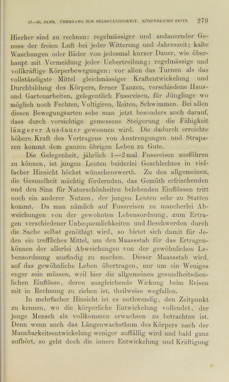 Hierher sind zu rechnen: regelmässiger und andauernder Ge- nuss der freien Luft bei jeder Witterung und Jahreszeit; kalte Waschungen oder Bäder von jedesmal kurzer Dauer, wie über- haupt mit Vermeidung jeder üebertreibung; regelmässige und vollkräftige Körperbewegungen: vor allen das Turnen als das vollständigste Mittel gleichmässiger Kraftentwickelung und Durchbildung des Körpers, ferner Tanzen, verschiedene Haus- und Gartenarbeiten, gelegentlich Fussreisen, für Jünglinge-wo möglich noch Fechten, Voltigiren, Reiten, Schwimmen. Bei allen diesen Bewegungsarten sehe man jetzt besonders auch darauf, dass durch vorsichtige gemessene Steigerung die Fähigkeit längerer Ausdauer gewonnen wird. Die dadurch erreichte höhere Kraft des Vertragens von Anstrengungen und Strapa- zen kommt dem ganzen übrigen Leben zu Gute. Die Gelegenheit, jährlich 1—'2mal Fussreisen ausführen zu können, ist jungen Leuten beiderlei Geschlechtes in viel- facher Hinsicht höchst wünschenswerlh. Zu den allgemeinen, die Gesundheit mächtig fördernden, das Gemüth erfrischenden und den Sinn für Naturschönheiten belebenden Einflüssen tritt noch ein anderer Nutzen, der jungen Leuten sehr zu Statten kommt. Da man nämlich auf Fussreisen zu mancherlei Ab- weichungen von der gewohnten Lebensordnung, zum Ertra- gen verschiedener Unbequemlichkeiten und Beschwerden durch die Sache selbst genöthigt wird, so bietet sich damit für Je- den ein treffliches Mittel, um den Maassstab für das Erti-agen- können der allerlei Abweichungen von der gewöhnlichen Le- bensordnung ausfindig zu machen. Dieser Maassstab wird, auf das gewöhnliche Leben übertragen, nur um ein Weniges enger sein müssen, weil hier die allgemeinen gesundheitsdien- lichen Einflüsse, deren ausgleichende Wirkung beim Reisen mit in Rechnung zu ziehen ist, theilweise wegfallen. ln mehl-facher Hinsicht ist es nothwendig, den Zeitpunkt zu kennen, wo die körperliche Entwickelung vollendet, der junge Mensch als vollkommen erwachsen zu betrachten ist. Denn wenn auch das Längenwachsthum des Körpers nach der Mannbarkeitsentwickelung weniger auffällig wird und bald ganz aufhört, so geht doch die innere Entwickelung und Kräftigung