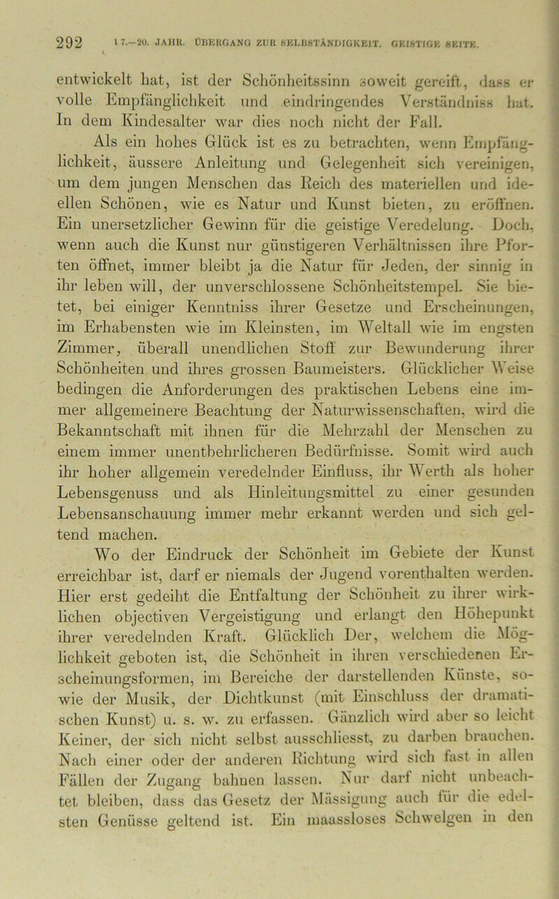 entwickelt hat, ist der Schönheitssinn soweit gereift, dass er volle Empfänglichkeit und eindringendes Verständniss hat. In dem Kindesalter war dies noch nicht der Fall. Als ein hohes Glück ist es zu betrachten, wenn Empfäng- lichkeit, äussere Anleitung und Gelegenheit sich vereinigen, um dem jungen Menschen das Reich des materiellen und ide- ellen Schönen, wie es Natur und Kunst bieten, zu eröfihen. Ein unersetzlicher Gewinn für die geistige Veredelung. Doch, wenn auch die Kunst nur günstigeren Verhältnissen ihre Pfor- ten öffnet, immer bleibt ja die Natur für Jeden, der sinnig in ihr leben will, der unverschlossene Schönheitstempel. Sie bie- tet, bei einiger Kenntniss ihrer Gesetze und Erscheinungen, im Erhabensten wie im Kleinsten, im Weltall wie im engsten Zimmer, überall unendlichen Stoff zur Bewunderung ihrer Schönheiten und ihres grossen Baumeisters. Glücklicher Weise bedingen die Anforderungen des praktischen Lebens eine im- mer allgemeinere Beachtung der Naturwissenschaften, wird die Bekanntschaft mit ihnen für die Mehrzahl der Menschen zu einem immer unentbehrlicheren Bedürfnisse. Somit wird auch ihr hoher allgemein veredelnder Einfluss, ihr Werth als hoher Lebensgenuss und als Hinleitungsmittel zu einer gesunden Lebensanschauung immer mehr erkannt werden und sich gel- tend machen. Wo der Eindruck der Schönheit im Gebiete der Kunst erreichbar ist, darf er niemals der Jugend vorenthalten werden. Hier erst gedeiht die Entfaltung der Schönheit zu ihrer wirk- lichen objectiven Vergeistigung und erlangt den Höhepunkt ihrer veredelnden Kraft. Glücklich Der, welchem die Mög- lichkeit geboten ist, die Schönheit in ihren verschiedenen Er- scheinungsformen, im Bereiche der darstellenden Künste, so- wie der Musik, der Dichtkunst (mit Einschluss der dramati- schen Kunst) u. s. w. zu erfassen. Gänzlich wird aber so leicht Keiner, der sich nicht selbst ausschliesst, zu darben brauchen. Nach einer oder der anderen Richtung wird sich fast in allen Fällen der Zugang bahuen lassen. Nur darf nicht unbeach- tet bleiben, dass das Gesetz der Mässigung auch für die edel- sten Genüsse geltend ist. Ein maassloses Schwelgen in den