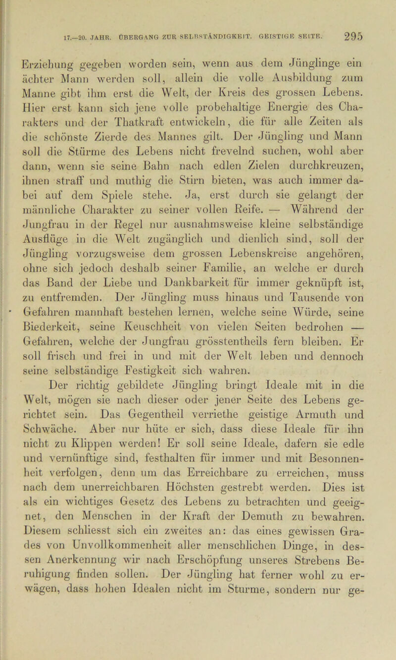 Erziehung gegeben worden sein, wenn aus dem Jünglinge ein achter Mann weixlen soll, allein die volle Ausbildung zum Manne gibt ihm erst die Welt, der Kreis des grossen Lebens. Hier erst kann sich jene volle probehaltige Energie des Cha- i-akters und der Thatkraft entwickeln, die füi- alle Zeiten als die schönste Zierde des Mannes gilt. Der Jüngling und Mann soll die Stürme des Lebens nicht frevelnd suchen, wohl aber dann, wenn sie seine Bahn nach edlen Zielen durchkreuzen, ihnen straff und muthig die Stirn bieten, was auch immer da- bei auf dem Spiele stehe. Ja, erst durch sie gelangt der männliche Charakter zu seiner vollen Reife. — Während der Jungfrau in der Regel nur ausnahmsweise kleine selbständige Ausflüge in die Welt zugänglich und dienlich sind, soll der Jüngling vorzugsweise dem grossen Lebenskreise angehören, ohne sich jedoch deshalb seiner Familie, an welche er durch das Band der Liebe und Dankbarkeit für immer geknüpft ist, zu entfremden. Der Jüngling muss hinaus und Tausende von Gefahren mannhaft bestehen lernen, welche seine Würde, seine Biederkeit, seine Keuschheit von vielen Seiten bedrohen — Gefahren, welche der Jungfrau grösstentheils fern bleiben. Er soll frisch und frei in und mit der Welt leben und dennoch seine selbständige Festigkeit sich wahren. Der richtig gebildete Jüngling bringt Ideale mit in die Welt, mögen sie nach dieser oder jener Seite des Lebens ge- richtet sein. Das Gegentheil verriethe geistige Armuth und Schwäche. Aber nur hüte er sich, dass diese Ideale für ihn nicht zu Klippen werden! Er soll seine Ideale, dafern sie edle und vernünftige sind, festhalten für immer und mit Besonnen- heit verfolgen, denn um das Erreichbare zu erreichen, muss nach dem unerreichbaren Höchsten gestrebt werden. Dies ist als ein wichtiges Gesetz des Lebens zu betrachten und geeig- net, den Menschen in der Kraft der Demuth zu bewahren. Diesem schliesst sich ein zweites an: das eines gewissen Gra- des von Unvollkommenheit aller menschlichen Dinge, in des- sen Anerkennung wir nach Erschöpfung unseres Strebens Be- ruhigung finden sollen. Der Jüngling hat ferner wohl zu er- wägen, dass hohen Idealen nicht im Sturme, sondern nur ge-