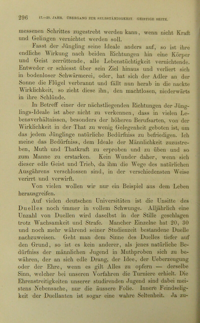 messenen Schrittes zugestrebt werden kann, wenn nicht Kraft und Gelingen vernichtet werden soll. Fasst der Jüngling seine Ideale anders auf, so ist ihre endliche Wirkung nach beiden Richtungen hin eine Körper und Geist zerrüttende, alle Lebenstüchtigkeit vernichtende. Entweder er schiesst über sein Ziel hinaus und verliert sich in bodenloser Schwärmerei, oder, hat sich der Adler an der Sonne die Flügel verbrannt und fällt nun herab in die nackte Wirklichkeit, so zieht diese ihn, den machtlosen, niederwärts in ihre Schlünde. In Betreff einer der nächstliegenden Richtungen der Jüng- lings-Ideale ist aber nicht zu verkennen, dass in vielen Le- bensverhältnissen, besonders der höheren Berufsarten, von der Wirklichkeit in der That zu wenig Gelegenheit geboten ist, um das jedem Jünglinge natürliche Bedürfniss zu befriedigen. Ich meine das Bedürfniss, dem Ideale der Männlichkeit zuzustre- ben, Muth und Thatkraft zu erproben und zu üben und so zum Manne zu erstarken. Kein Wunder daher, wenn sich dieser edle Geist und Trieb, da ilim die Wege des natüz’lichen Ausgährens verschlossen sind, in der verschiedensten Weise verirrt und verwh’ft. Von vielen wollen wir nur ein Beispiel aus dem Leben herausgreifen. Auf vielen deutschen Universitäten ist die Unsitte des Du eil es noch dmnier in vollem Schwünge. Alljährlich eine Unzahl von Duellen wird daselbst in der Stille geschlagen trotz Wachsamkeit und Strafe. Mancher Einzelne hat 20, 30 und noch mehr während seiner Studienzeit bestandene Duelle nachzuweisen. Geht man dem Sinne des Duelles tiefer auf den Grund, so ist es kein anderer, als jenes natürliche Be- dürfniss der männlichen Jugend in Muthproben sich zu be- währen, der an sich edle Drang, der Idee, der Ueberzeugung oder der Ehre, wenn es gilt Alles zu opfern — derselbe Sinn, welcher bei unseren Vorfahren die Turniere erhielt. Die Ehrenstreitigkeiten unserer studirenden Jugend sind dabei mei- stens Nebensache, nur die äussere Folie. Innere Feindselig- keit der Duellanten ist sogar eine wahre Seltenheit. Ja zu-