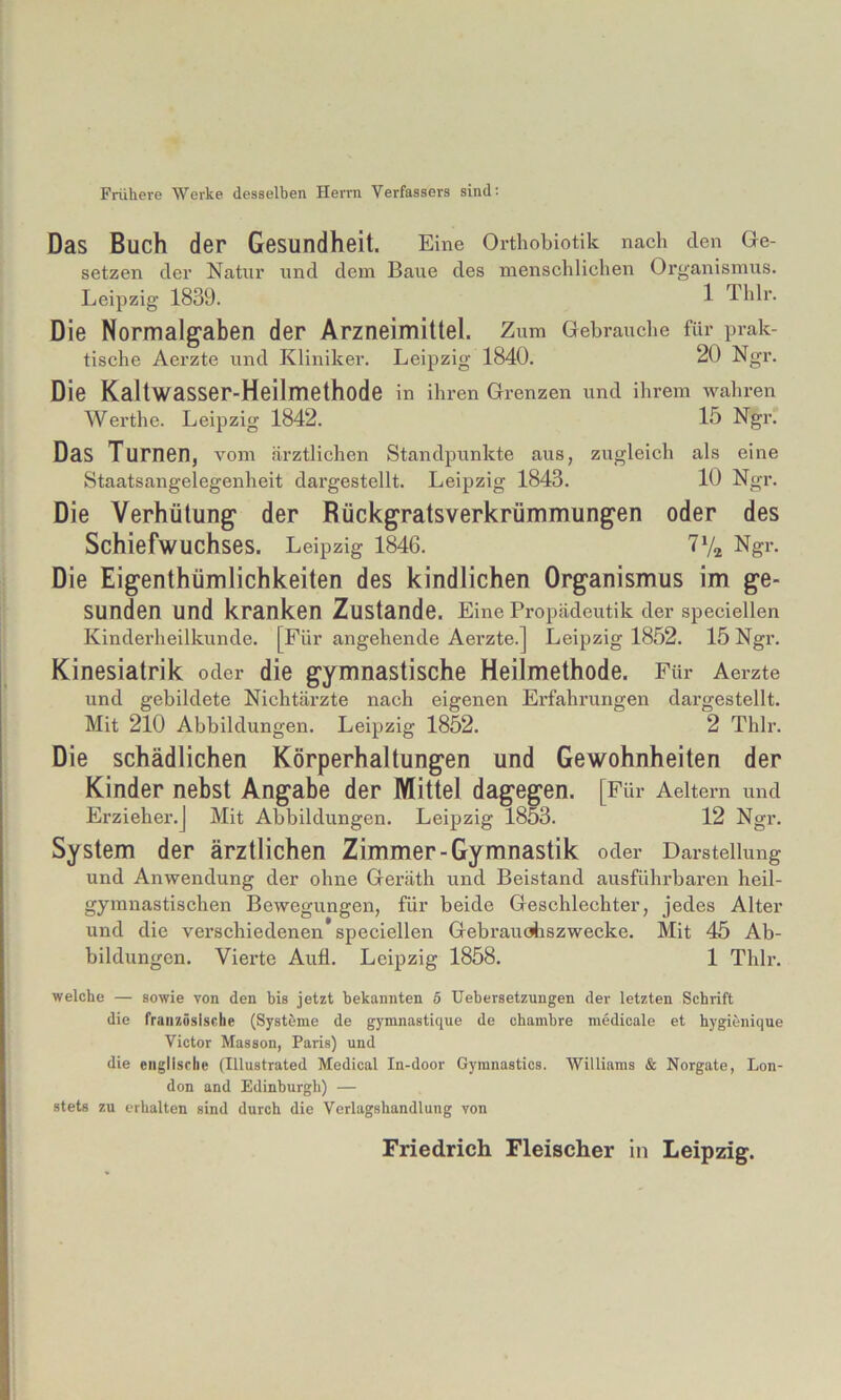 Frühere Werke desselben Herrn Verfassers sind: Das Buch der Gesundheit. Eine Orthobiotik nach den Ge- setzen der Natur und dem Baue des menschlichen Organismus. Leipzig 1839. 1 Thlr. Die Normalg'aben der Arzneimittel. Zum Gebrauche für prak- tische Aerzte und Kliniker. Leipzig 1840. 20 Ngr. Die Kaltwasser-Heilmethode in ihren Grenzen und ihrem wahren Werthe. Leipzig 1842. 15 Ngr. Das Turnen, vom ärztlichen Standpunkte aus, zugleich als eine Staatsangelegenheit dargestellt. Leipzig 1843. 10 Ngr. Die Verhütung der Rückgratsverkrümmungen oder des Schiefwuchses. Leipzig 1846. TVa Ngr. Die Eigenthümlichkeiten des kindlichen Organismus im ge- sunden und kranken Zustande. Eine Propädeutik der speciellen Kinderheilkunde. [Für angehende Aerzte.] Leipzig 1852. 15 Ngr. Kinesiatrik oder die gymnastische Heilmethode. Für Aerzte und gebildete Nichtärzte nach eigenen Erfahrungen dargestellt. Mit 210 Abbildungen. Leipzig 1852. 2 Thlr. Die schädlichen Körperhaltungen und Gewohnheiten der Kinder nebst Angabe der Mittel dagegen. [Für Aeitem und Erzieher.] Mit Abbildungen. Leipzig 1853. 12 Ngr. System der ärztlichen Zimmer-Gymnastik oder Darstellung und Anwendung der ohne Geräth und Beistand ausführbaren heil- gymnastischen Bewegungen, für beide Geschlechter, jedes Alter und die verschiedenen speciellen Gebraudiszwecke. Mit 45 Ab- bildungen. Vierte Aufl. Leipzig 1858. 1 Thlr. welche — sowie von den bis jetzt bekannten ö Uebersetzungen der letzten Schrift die französische (Systeme de gymnastique de chambre medicale et hygienique Victor Masson, Paris) und die englische (Illustrated Medical In-door Gymnastics. Williams & Norgate, Lon- don and Edinburgh) — stets zu erhalten sind durch die Verlagshandlung von Friedrich Fleischer in Leipzig.