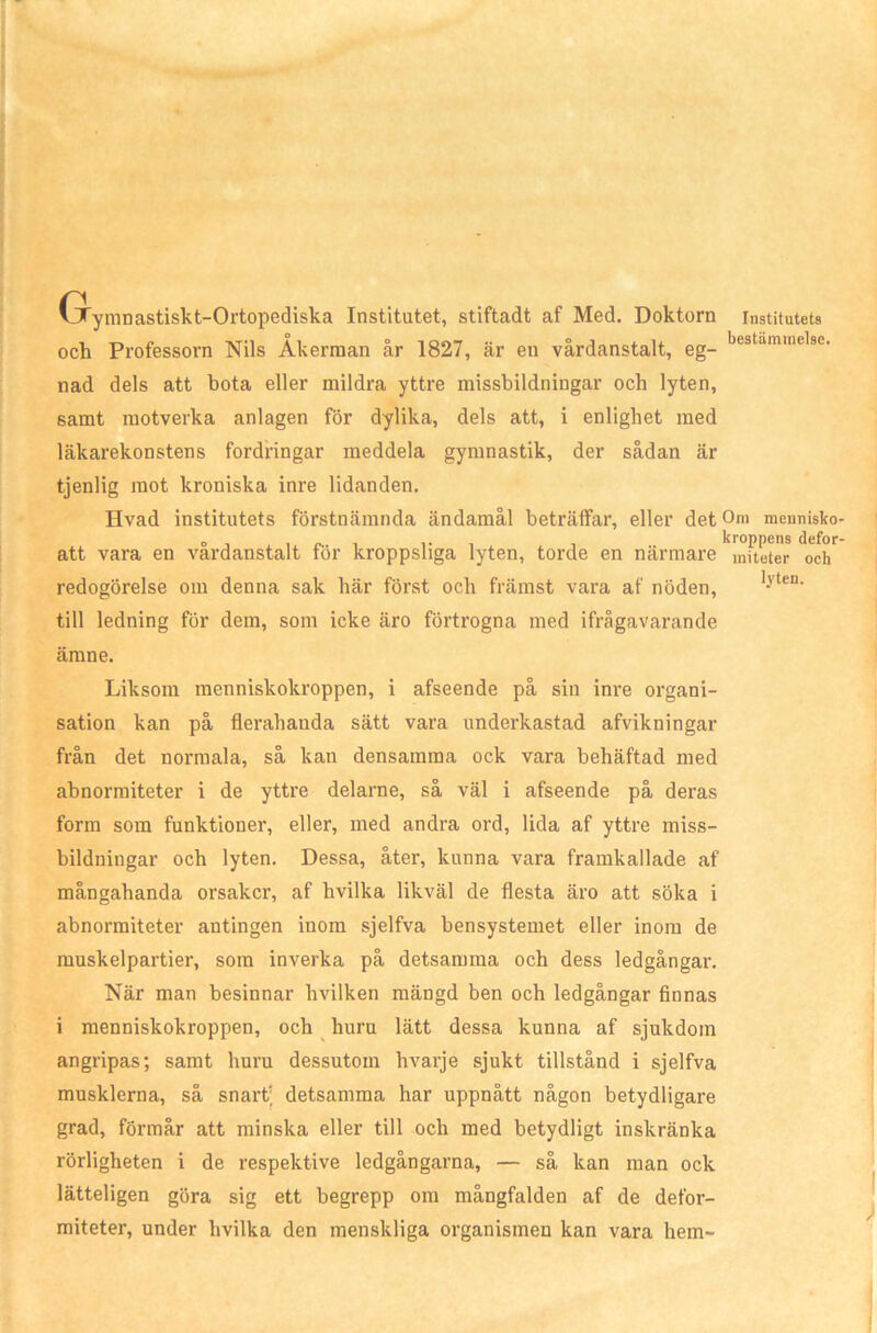 Grynmastiskt-Ortopediska Institutet, stiftadt af Med. Doktorn institutets och Professorn Nils Åkerman år 1827, är en vårdanstalt, eg- bestamme'8C- nad dels att bota eller mildra yttre missbildningar och lyten, samt motverka anlagen för dylika, dels att, i enlighet med läkarekonstens fordringar meddela gymnastik, der sådan är tjenlig mot kroniska inre lidanden. Hvad institutets förstnämnda ändamål beträffar, eller detOni meunisko o , ip., . , kroppens defor att vara en vardanstalt för kroppsliga lyten, torde en närmare miteter och redogörelse om denna sak här först och främst vara af nöden, 1-vten' till ledning för dem, som icke äro förtrogna med ifrågavarande ämne. Liksom menniskokroppen, i afseende på sin inre organi- sation kan på flerahanda sätt vara underkastad afvikningar från det normala, så kan densamma ock vara behäftad med abnormiteter i de yttre delarne, så väl i afseende på deras form som funktioner, eller, med andra ord, lida af yttre miss- bildningar och lyten. Dessa, åter, kunna vara framkallade af mångahanda orsaker, af hvilka likväl de flesta äro att söka i abnormiteter antingen inom sjelfva bensystemet eller inom de muskelpartier, som inverka på detsamma och dess ledgångar. När man besinnar hvilken mängd ben och ledgångar finnas i menniskokroppen, och huru lätt dessa kunna af sjukdom angripas; samt huru dessutom hvarje sjukt tillstånd i sjelfva musklerna, så snart; detsamma har uppnått någon betydligare grad, förmår att minska eller till och med betydligt inskränka rörligheten i de respektive ledgångarna, — så kan man ock lätteligen göra sig ett begrepp om mångfalden af de defor- miteter, under hvilka den menskliga organismen kan vara hem-