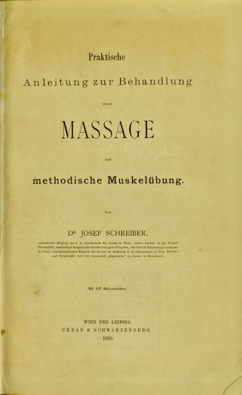 Praktische Anleitung zur Behandlung und methodische Muskelübung. Von DR JOSEF SCHREIBER, ordentliches Mitglied der k. k. Gesellschaft der Aerzte in Wien, früher Docent an der Wiener Universität, auswärtiges Mitglied der Societe frangaise d'hygiene, der Societe d'liydrologie medicale de Paris, correspondirendes Mitglied der Societe de medecine et de climatologie deNice, Besitzer und dirigirender Arzt der Curanstalt „Altenheim“ zu. Aussee in Steiermark. Mit 11? Holzschnitten. WIEN UND LEIPZIG. URBAN & SCHWARZENBERG. 1883.