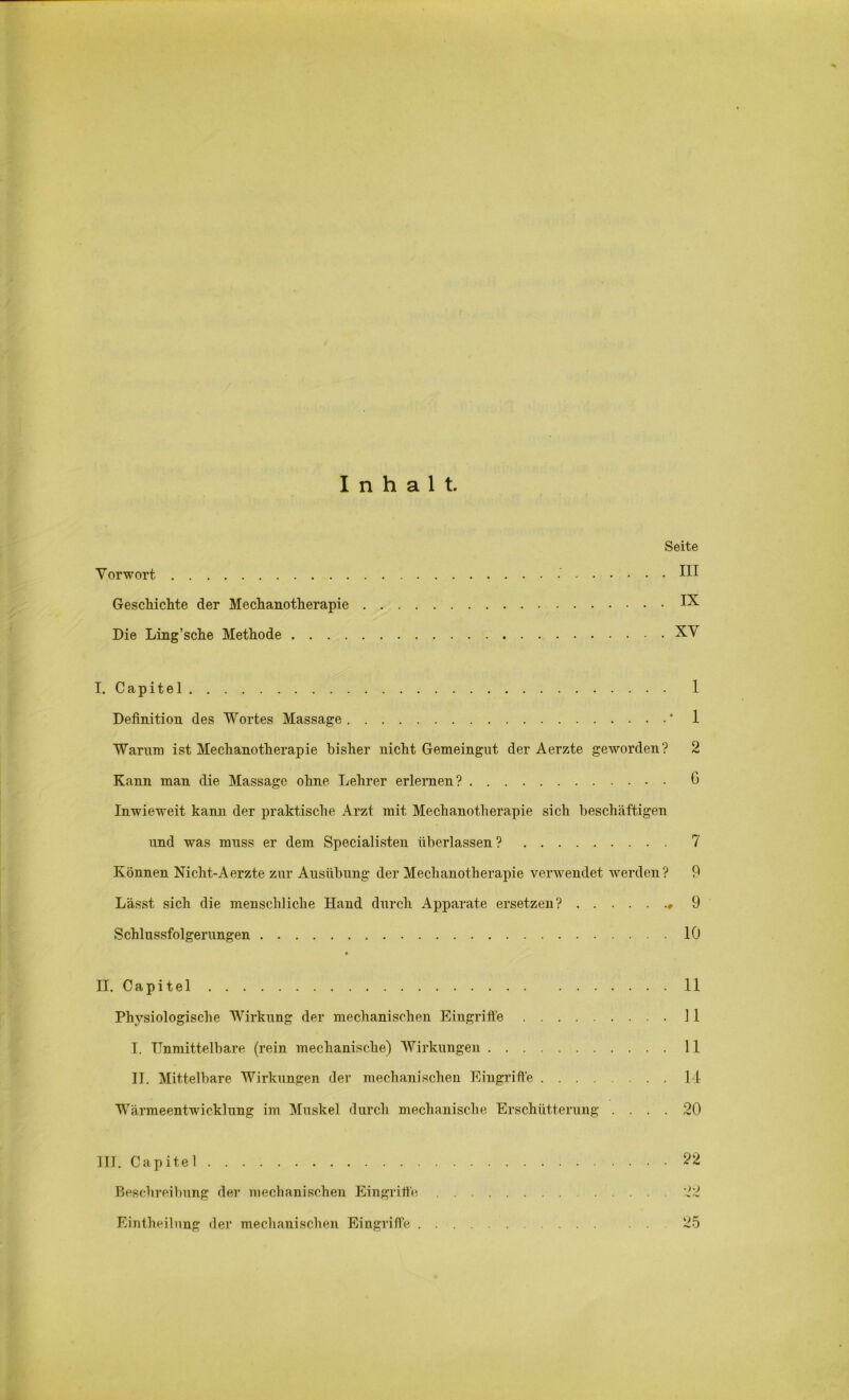 Inhalt. Vorwort Geschichte der Mechanotherapie Die Ling’sche Methode . . . . Seite . III IX XV I. Capitel Definition des Wortes Massage Warum ist Mechanotherapie bisher nicht Gemeingut der Aerzte geworden? Kann man die Massage ohne Lehrer erlernen? Inwieweit kann der praktische Arzt mit Mechanotherapie sich beschäftigen und was muss er dem Specialisten überlassen ? Können Nicht-Aerzte zur Ausübung der Mechanotherapie verwendet werden? Lässt sich die menschliche Hand durch Apparate ersetzen? Schlussfolgerungen II. C a p i t e 1 Physiologische Wirkung der mechanischen Eingriffe I. Unmittelbare (rein mechanische) Wirkungen II. Mittelbare Wirkungen der mechanischen Eingriffe Wärmeentwicklung im Muskel durch mechanische Erschütterung . . . . 1 1 2 G 7 9 9 10 11 11 11 14 20 III. Capitel 22 Beschreibung der mechanischen Eingriffe 22 Eintheilung der mechanischen Eingriffe ... 25