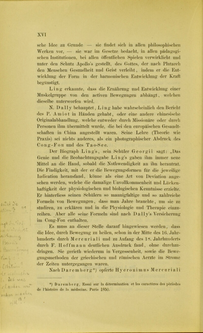 sehe Idee zu Grunde — sie findet sieh in allen philosophischen Werken vor, — sie war im Gesetze bedacht, in allen pädagogi- schen Institutionen, bei allen öffentlichen Spielen verwirklicht und unter den Schutz Apollo’s gestellt, des Gottes, der nach Plutarch den Menschen Gesundheit und Geist verleiht, indem er die Ent- wicklung der Form in der harmonischen Entwicklung der Kraft begünstigt. Ling erkannte, dass die Ernährung und Entwicklung einer Muskelgruppe von den activen Bewegungen abhängt, welchen dieselbe unterworfen wird. N. Daily behauptet, Ling habe wahrscheinlich den Bericht des P. A m i o t in Händen gehabt, oder eine andere chinesische Originalabhandlung, welche entweder durch Missionäre oder durch Personen ihm übermittelt wurde, die bei den europäischen Gesandt- schaften in China angestellt waren. Seine Lehre (Theorie wie Praxis) sei nichts anderes, als ein photographischer Abdruck des Cong-Fou und des Tao-See. Der Biograph Ling’s, sein Schüler Georgii sagt: „Das Genie und die Beobachtungsgabe Ling's gaben ihm immer neue Mittel an die Hand, sobald die Nothwendigkeit an ihn herantrat. Die Findigkeit, mit der er die Bewegungsformen für die jeweilige Indication herausfand, könne als eine Art von Deviation ange- sehen werden, welche die damalige Unvollkommenheit und Lücken- haftigkeit der physiologischen und biologischen Kenntnisse erzielte. Er hinterliess seinen Schülern so mannigfaltige und so zahlreiche Formeln von Bewegungen, dass man Jahre brauchte, um sie zu studiren, zu erklären und in die Physiologie und Therapie einzu- reihen. Aber alle seine Formeln sind nach D a 11 v‘s Versicherung im Cong-Fou enthalten. Es muss an dieser Stelle darauf hingewiesen werden. dass die Idee, durch Bewegung zu heilen, schon in der Mitte des 16. Jahr- hunderts durch Mercuriali und zu Anfang des ll Jahrhunderts durch F. Hoffmann deutlichen Ausdruck fand, ohne durchzu- dringen. Sie gerieth wiederum in Vergessenheit, sowie die Bewe- gungsmethoden der griechischen und römischen Aerzte im Strome der Zeiten untergegangen waren. Nach D a r e m b e r g *) opferte H y e r o n i m u s M e r c u r i a 1 i *) Daremberg, Essai sur la determiuation et les caracteres des periodes de l’histoire de la medeciue. Paris 1850.