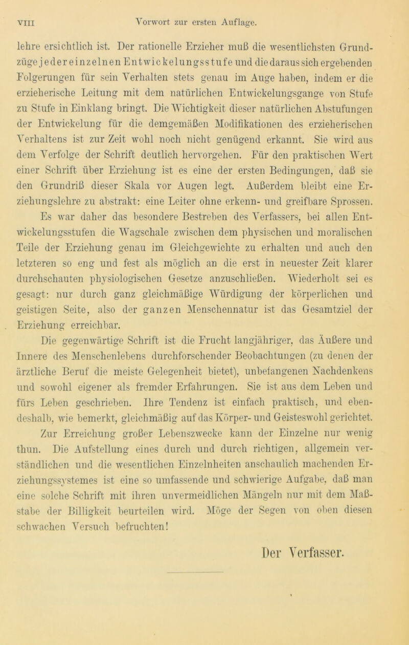 lehre ersichtlich ist. Der rationelle Erzieher muß die wesentlichsten Grund- züge jeder einzelnen Entwickelungsstufe und die daraus sich ergehenden Folgerungen für sein Verhalten stets genau im Auge haben, indem er die erzieherische Leitung mit dem natürlichen Entwickelungsgange von Stufe zu Stufe in Einklang bringt. Die Wichtigkeit dieser natürlichen Abstufungen der Entwickelung für die demgemäßen Modifikationen des erzieherischen Verhaltens ist zur Zeit wohl noch nicht genügend erkannt. Sie wird aus dem Verfolge der Schrift deutlich hervorgehen. Für den praktischen Wert einer Schrift über Erziehung ist es eine der ersten Bedingungen, daß sie den Grundriß dieser Skala vor Augen legt. Außerdem bleibt eine Er- ziehungslehre zu abstrakt: eine Leiter ohne erkenn- und greifbare Sprossen. Es war daher das besondere Bestreben des Verfassers, bei allen Ent- wickelungsstufen die Wagschale zwischen dem physischen und moralischen Teile der Erziehung genau im Gleichgewichte zu erhalten und auch den letzteren so eng und fest als möglich an die erst in neuester Zeit klarer durchschauten physiologischen Gesetze anzuschließen. Wiederholt sei es gesagt: nur durch ganz gleichmäßige Würdigung der körperlichen und geistigen Seite, also der ganzen Menschennatur ist das Gesamtziel der Erziehung erreichbar. Die gegenwärtige Schrift ist die Frucht langjähriger, das Äußere und Innere des Menschenlebens durchforschender Beobachtungen (zu denen der ärztliche Beruf die meiste Gelegenheit bietet), unbefangenen Nachdenkens und sowohl eigener als fremder Erfahrungen. Sie ist aus dem Leben und fürs Leben geschrieben. Ihre Tendenz ist einfach praktisch, und eben- deshalb, wie bemerkt, gleichmäßig auf das Körper- und Geisteswohl gerichtet. Zur Erreichung großer Lebenszwecke kann der Einzelne nur wenig thun. Die Aufstellung eines durch und durch richtigen, allgemein ver- ständlichen und die wesentlichen Einzelnheiten anschaulich machenden Er- ziehungssystemes ist eine so umfassende und schwierige Aufgabe, daß man eine solche Schrift mit ihren unvermeidlichen Mängeln nur mit dem Maß- stabe der Billigkeit beurteilen wird. Möge der Segen von oben diesen schwachen Versuch befruchten! Der Verfasser.