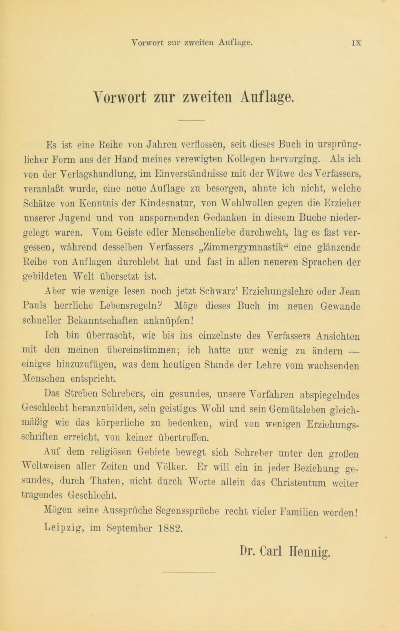 Vorwort zur zweiten Auflage. Es ist eine Reihe von Jahren verflossen, seit dieses Buch in ursprüng- licher Form aus der Hand meines verewigten Kollegen hervorging. Als ich von der Verlagshandlung, im Einverständnisse mit der Witwe des Verfassers, veranlaßt wurde, eine neue Auflage zu besorgen, ahnte ich nicht, welche Schätze von Kenntnis der Kindesnatur, von Wohlwollen gegen die Erzieher unserer Jugend und von anspornenden Gedanken in diesem Buche nieder- gelegt waren. Vom Geiste edler Menschenliebe durchweht, lag es fast ver- gessen, während desselben Verfassers „Zimmergymnastik“ eine glänzende Reihe von Auflagen durchlebt hat und fast in allen neueren Sprachen der gebildeten Welt übersetzt ist. Aber wie wenige lesen noch jetzt Schwarz’ Erziehungslehre oder Jean Pauls herrliche Lebensregeln? Möge dieses Buch im neuen Gewände schneller Bekanntschaften anknüpfen! Ich bin überrascht, wie bis ins einzelnste des Verfassers Ansichten mit den meinen übereinstimmen; ich hatte nur wenig zu ändern — einiges hinzuzufügen, was dem heutigen Stande der Lehre vom wachsenden Menschen entspricht. Das Streben Schrebers, ein gesundes, unsere Vorfahren abspiegelndes Geschlecht heranzubilden, sein geistiges Wohl und sein Gemütsleben gleich- mäßig wie das körperliche zu bedenken, wird von wenigen Erziehungs- schriften erreicht, von keiner übertroffen. Auf dem religiösen Gebiete bewegt sich Schreber unter den großen Weltweisen aller Zeiten und Völker. Er will ein in jeder Beziehung ge- sundes, durch Thaten, nicht durch Worte allein das Christentum weiter tragendes Geschlecht. Mögen seine Aussprüche Segenssprüche recht vieler Familien werden! Leipzig, im September 1882. Dr. Carl Heunig.