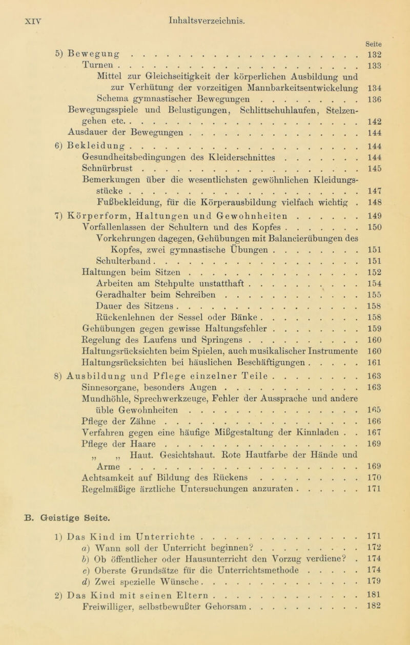 Seite 132 133 5) B e w e g u n g Turnen Mittel zur Gleichseitigkeit der körperlichen Ausbildung und zur Verhütung der vorzeitigen Mannbarkeitsentwickelung 134 Schema gymnastischer Bewegungen 136 Bewegungsspiele und Belustigungen, Schlittschuhlaufen, Stelzen- gehen etc 142 Ausdauer der Bewegungen 144 6) Bekleidung 144 Gesundheitsbedingungen des Kleiderschnittes 144 Schnürbrust 145 Bemerkungen über die wesentlichsten gewöhnlichen Kleidungs- stücke 147 Fußbekleidung, für die Körperausbildung vielfach wichtig . 148 7) Körperform, Haltungen und Gewohnheiten 149 Vorfallenlassen der Schultern und des Kopfes 150 Vorkehrungen dagegen, Gehübungen mit Balancierübungen des Kopfes, zwrei gymnastische Übungen 151 Schulterband 151 Haltungen beim Sitzen 152 Arbeiten am Stehpulte unstatthaft 154 Geradhalter beim Schreiben 155 Dauer des Sitzens 158 Rückenlehnen der Sessel oder Bänke 158 Gehübungen gegen gewisse Haltungsfehler 159 Regelung des Laufens und Springens 160 Haltungsrücksichten beim Spielen, auch musikalischer Instrumente 160 Haltungsrücksichten bei häuslichen Beschäftigungen 161 8) Ausbildung und Pflege einzelner Teile 163 Sinnesorgane, besonders Augen 163 Mundhöhle, Sprechwerkzeuge, Fehler der Aussprache und andere üble Gewohnheiten 165 Pflege der Zähne 166 Verfahren gegen eine häufige Mißgestaltung der Kinnladen . . 167 Pflege der Haare 169 „ ,, Haut. Gesichtshaut. Rote Hautfarbe der Hände und Arme 169 Achtsamkeit auf Bildung des Rückens 170 Regelmäßige ärztliche Untersuchungen anzuraten 171 B. Geistige Seite. 1) Das Kind im Unterrichte 171 a) Wann soll der Unterricht beginnen? 172 b) Ob öffentlicher oder Hausunterricht den Vorzug verdiene? . 174 c) Oberste Grundsätze für die Unterrichtsmethode 174 d) Zwei spezielle Wünsche 179 2) Das Kind mit seinen Eltern 181 Freiwilliger, selbstbewußter Gehorsam 182