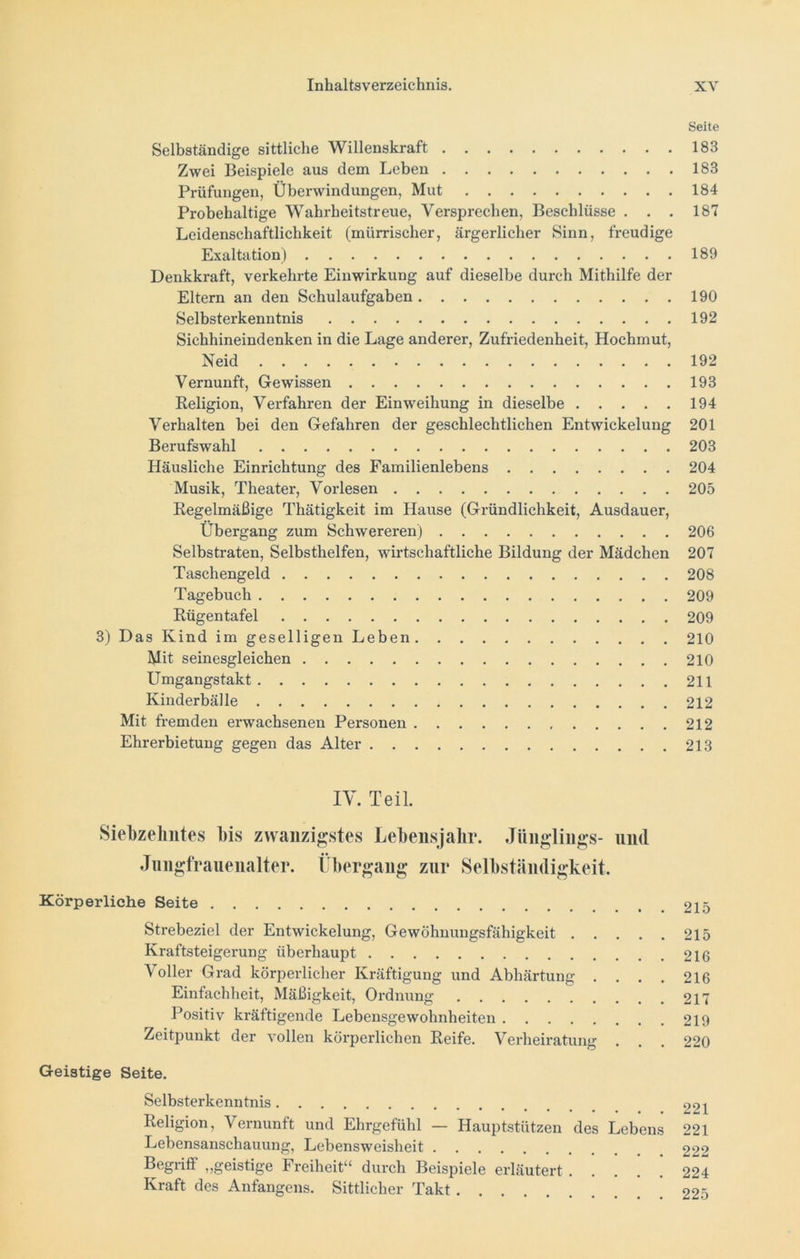 Seite Selbständige sittliche Willenskraft 183 Zwei Beispiele aus dem Leben 183 Prüfungen, Überwindungen, Mut 184 Probehaltige Wahrheitstreue, Versprechen, Beschlüsse . . . 187 Leidenschaftlichkeit (mürrischer, ärgerlicher Sinn, freudige Exaltation) 189 Denkkraft, verkehrte Einwirkung auf dieselbe durch Mithilfe der Eltern an den Schulaufgaben 190 Selbsterkenntnis 192 Sichhineindenken in die Lage anderer, Zufriedenheit, Hochmut, Neid 192 Vernunft, Gewissen 193 Religion, Verfahren der Einweihung in dieselbe 194 Verhalten bei den Gefahren der geschlechtlichen Entwickelung 201 Berufswahl 203 Häusliche Einrichtung des Familienlebens 204 Musik, Theater, Vorlesen 205 Regelmäßige Thätigkeit im Hause (Gründlichkeit, Ausdauer, Übergang zum Schwereren) 206 Selbstraten, Selbsthelfen, wirtschaftliche Bildung der Mädchen 207 Taschengeld 208 Tagebuch 209 Rügentafel 209 3) Das Kind im geselligen Leben 210 Mit seinesgleichen 210 Umgangstakt 211 Kinderbälle 212 Mit fremden erwachsenen Personen 212 Ehrerbietung gegen das Alter 213 IV. Teil. Siebzehntes bis zwanzigstes Lebensjahr. Jünglings- und Jungfrauenalter. Übergang zur Selbständigkeit. Körperliche Seite 215 Strebeziel der Entwickelung, Gewöhnungsfähigkeit 215 Kraftsteigerung überhaupt 216 Voller Grad körperlicher Kräftigung und Abhärtung . . . . 216 Einfachheit, Mäßigkeit, Ordnung 217 Positiv kräftigende Lebensgewohnheiten 219 Zeitpunkt der vollen körperlichen Reife. Verheiratung . . . 220 Geistige Seite. Selbsterkenntnis 221 Religion, Vernunft und Ehrgefühl — Hauptstützen des Lebens 221 Lebensanschauung, Lebensweisheit 222 Begiiff ,,geistige Freiheit“ durch Beispiele erläutert 224 Kraft des Anfangens. Sittlicher Takt 225