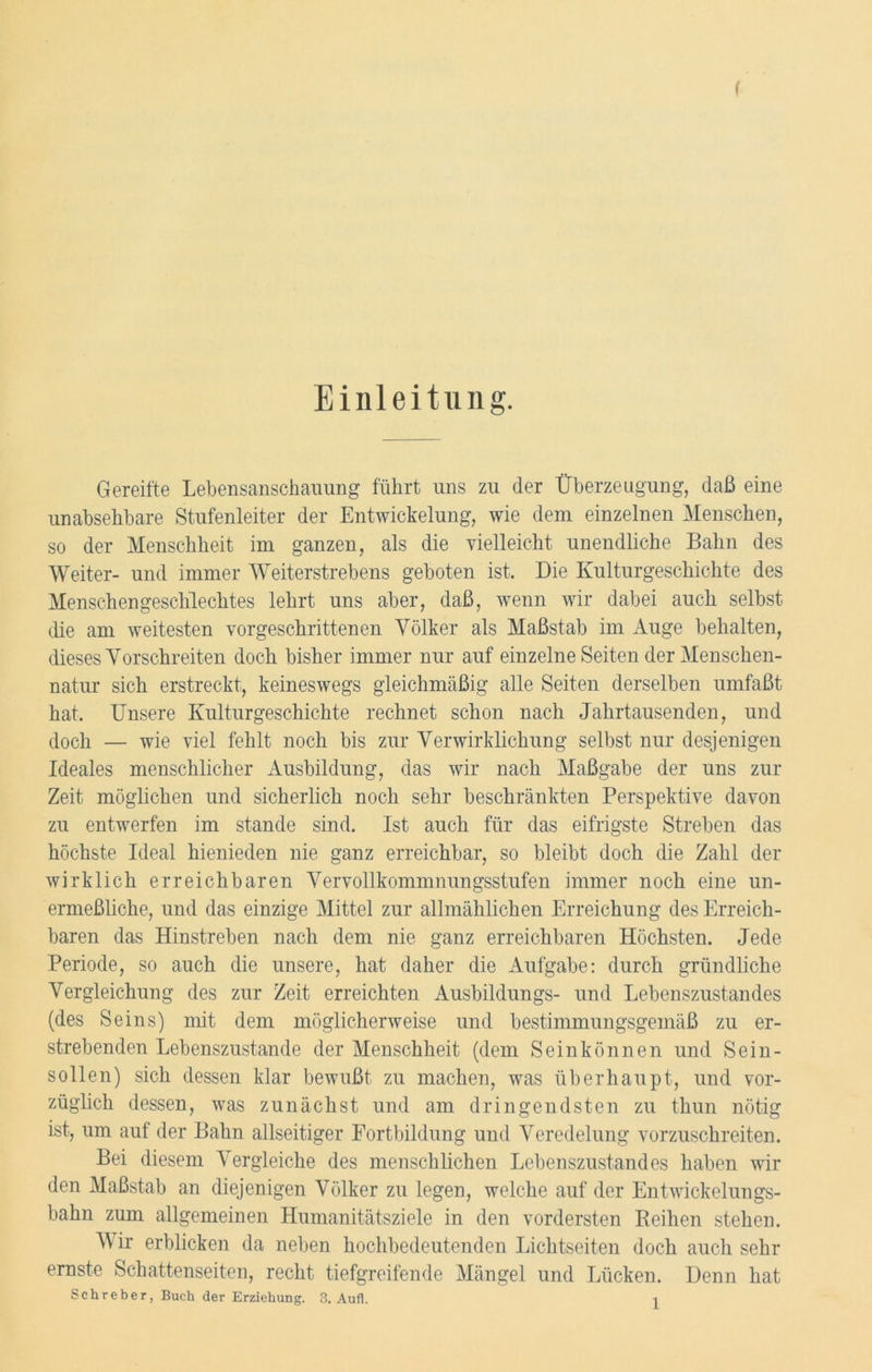 Einleitung. Gereifte Lebensanschauung führt uns zu der Überzeugung, daß eine unabsehbare Stufenleiter der Entwickelung, wie dem einzelnen Menschen, so der Menschheit im ganzen, als die vielleicht unendliche Bahn des Weiter- und immer Weiterstrebens geboten ist. Die Kulturgeschichte des Menschengeschlechtes lehrt uns aber, daß, wenn wir dabei auch selbst die am weitesten vorgeschrittenen Völker als Maßstab im Auge behalten, dieses Vorschreiten doch bisher immer nur auf einzelne Seiten der Menschen- natur sich erstreckt, keineswegs gleichmäßig alle Seiten derselben umfaßt hat. Unsere Kulturgeschichte rechnet schon nach Jahrtausenden, und doch — wie viel fehlt noch bis zur Verwirklichung selbst nur desjenigen Ideales menschlicher Ausbildung, das wir nach Maßgabe der uns zur Zeit möglichen und sicherlich noch sehr beschränkten Perspektive davon zu entwerfen im stände sind. Ist auch für das eifrigste Streben das höchste Ideal hienieden nie ganz erreichbar, so bleibt doch die Zahl der wirklich erreichbaren Vervollkommnungsstufen immer noch eine un- ermeßliche, und das einzige Mittel zur allmählichen Erreichung des Erreich- baren das Hinstreben nach dem nie ganz erreichbaren Höchsten. Jede Periode, so auch die unsere, hat daher die Aufgabe: durch gründliche Vergleichung des zur Zeit erreichten Ausbildungs- und Lebenszustandes (des Seins) mit dem möglicherweise und bestimmungsgemäß zu er- strebenden Lebenszustande der Menschheit (dem Sein können und Sein- sollen) sich dessen klar bewußt zu machen, was überhaupt, und vor- züglich dessen, was zunächst und am dringendsten zu thun nötig ist., um auf der Bahn allseitiger Fortbildung und Veredelung vorzuschreiten. Bei diesem Vergleiche des menschlichen Lebenszustandes haben wir den Maßstab an diejenigen Völker zu legen, welche auf der Entwickelungs- bahn zum allgemeinen Humanitätsziele in den vordersten Reihen stehen. Wir erblicken da neben hochbedeutenden Lichtseiten doch auch sehr ernste Schattenseiten, recht tiefgreifende Mängel und Lücken. Denn hat Schreber, Buch der Erziehung. 3. Aufl. i