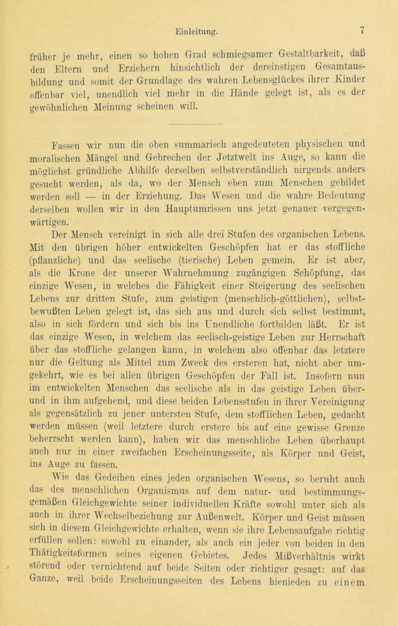 früher je mehr, einen so hohen Grad schmiegsamer Gestaltbarkeit, daß den Eltern und Erziehern hinsichtlich der dereinstigen Gesamtaus- bildung und somit der Grundlage des wahren Lebensglückes ihrer Kinder offenbar viel, unendlich viel mehr in die Hände gelegt ist, als es der gewöhnlichen Meinung scheinen will. Fassen wir nun die oben summarisch angedeuteten physischen und moralischen Mängel und Gebrechen der Jetztwelt ins Auge, so kann die möglichst gründliche Abhilfe derselben selbstverständlich nirgends anders gesucht werden, als da, wo der Mensch eben zum Menschen gebildet werden soll — in der Erziehung. Das Wesen und die wahre Bedeutung derselben wollen wir in den Hauptumrissen uns jetzt genauer vergegen- wärtigen. Der Mensch vereinigt in sich alle drei Stufen des organischen Lebens. Mit den übrigen höher entwickelten Geschöpfen hat er das stoffliche (pflanzliche) und das seelische (tierische) Leben gemein. Er ist aber, als die Krone der unserer Wahrnehmung zugängigen Schöpfung, das einzige Wesen, in welches die Fähigkeit einer Steigerung des seelischen Lebens zur dritten Stufe, zum geistigen (menschlich-göttlichen), selbst- bewußten Leben gelegt ist, das sich aus und durch sich selbst bestimmt, also in sich fördern und sich bis ins Unendliche fortbilden läßt. Er ist das einzige Wesen, in welchem das seelisch-geistige Leben zur Herrschaft über das stoffliche gelangen kann, in welchem also offenbar das letztere nur die Geltung als Mittel zum Zweck des ersteren hat, nicht aber um- gekehrt, wie es bei allen übrigen Geschöpfen der Fall ist. Insofern nun im entwickelten Menschen das seelische als in das geistige Leben über- und in ihm aufgehend, und diese beiden Lebensstufen in ihrer Vereinigung als gegensätzlich zu jener untersten Stufe, dem stofflichen Leben, gedacht werden müssen (weil letztere durch erstere bis auf eine gewisse Grenze beherrscht werden kann), haben wir das menschliche Leben überhaupt auch nur in einer zweifachen Erscheinungsseite, als Körper und Geist, ins Auge zu fassen. V ie das Gedeihen eines jeden organischen Wesens, so beruht auch das des menschlichen Organismus auf dem natur- und bestimmungs- gemäßen Gleichgewichte seiner individuellen Kräfte sowohl unter sich als auch in ihrer Wechselbeziehung zur Außenwelt. Körper und Geist müssen sich in diesem Gleichgewichte erhalten, wenn sie ihre Lebensaufgabe richtig erfüllen sollen: sowohl zu einander, als auch ein jeder von beiden in den Thätigkeitsformen seines eigenen Gebietes. Jedes Mißverhältnis wirkt stöiend oder vernichtend auf beide Seiten oder richtiger gesagt: auf das Ganze, weil beide Erscheinungsseiten des Lebens hienieden zu einem