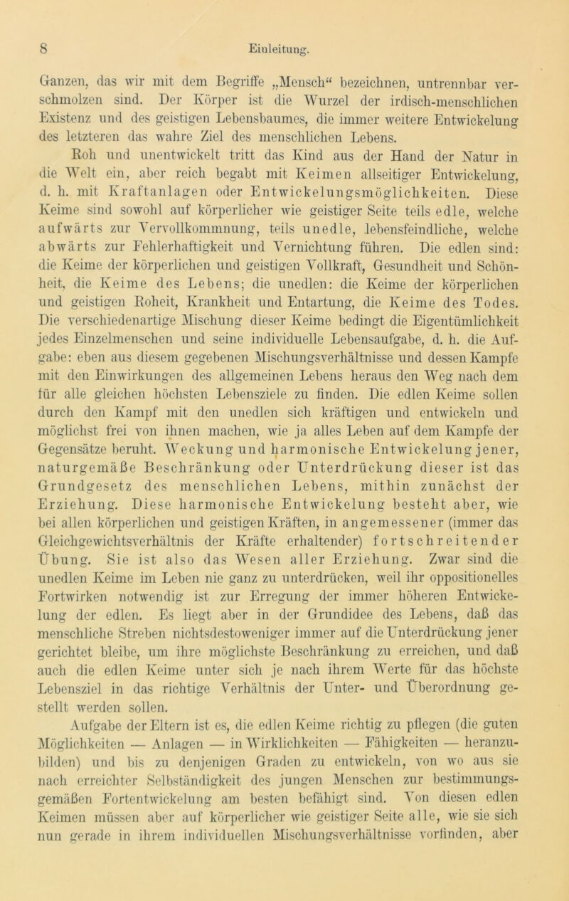 Ganzen, das wir mit dem Begriffe „Mensch“ bezeichnen, untrennbar ver- schmolzen sind. Der Körper ist die Wurzel der irdisch-menschlichen Existenz und des geistigen Lebensbaumes, die immer weitere Entwickelung des letzteren das wahre Ziel des menschlichen Lebens. Roh und unentwickelt tritt das Kind aus der Hand der Natur in die Welt ein, aber reich begabt mit Keimen allseitiger Entwickelung, d. h. mit Kraftanlagen oder Entwickelungsmöglichkeiten. Diese Keime sind sowohl auf körperlicher wie geistiger Seite teils edle, welche aufwärts zur Vervollkommnung, teils unedle, lebensfeindliche, welche abwärts zur Fehlerhaftigkeit und Vernichtung führen. Die edlen sind: die Keime der körperlichen und geistigen Vollkraft, Gesundheit und Schön- heit, die Keime des Lebens; die unedlen: die Keime der körperlichen und geistigen Roheit, Krankheit und Entartung, die Keime des Todes. Die verschiedenartige Mischung dieser Keime bedingt die Eigentümlichkeit jedes Einzelmenschen und seine individuelle Lebensaufgabe, d. li. die Auf- gabe: eben aus diesem gegebenen Mischungsverhältnisse und dessen Kampfe mit den Einwirkungen des allgemeinen Lebens heraus den Weg nach dem für alle gleichen höchsten Lebensziele zu finden. Die edlen Keime sollen durch den Kampf mit den unedlen sich kräftigen und entwickeln und möglichst frei von ihnen machen, wie ja alles Leben auf dem Kampfe der Gegensätze beruht. W e c k u n g u n d harmonische E n t w i c k e 1 u n g j e n e r, naturgemäße Beschränkung oder Unterdrückung dieser ist das Grundgesetz des menschlichen Lebens, mithin zunächst der Erziehung. Diese harmonische Entwickelung besteht aber, wie bei allen körperlichen und geistigen Kräften, in angemessener (immer das Gleichgewichtsverhältnis der Kräfte erhaltender) fortschreitender Übung. Sie ist also das Wesen aller Erziehung. Zwar sind die unedlen Keime im Leben nie ganz zu unterdrücken, weil ihr oppositionelles Fortwirken notwendig ist zur Erregung der immer höheren Entwicke- lung der edlen. Es liegt aber in der Grundidee des Lebens, daß das menschliche Streben nichtsdestoweniger immer auf die Unterdrückung jener gerichtet bleibe, um ihre möglichste Beschränkung zu erreichen, und daß auch die edlen Keime unter sich je nach ihrem Werte für das höchste Lebensziel in das richtige Verhältnis der Unter- und Überordnung ge- stellt werden sollen. Aufgabe der Eltern ist es, die edlen Keime richtig zu pflegen (die guten Möglichkeiten — Anlagen — in Wirklichkeiten — Fähigkeiten — heranzu- bilden) und bis zu denjenigen Graden zu entwickeln, von wo aus sie nach erreichter Selbständigkeit des jungen Menschen zur bestimmungs- gemäßen Fortentwickelung am besten befähigt sind. Von diesen edlen Keimen müssen aber auf körperlicher wie geistiger Seite alle, wie sie sich nun gerade in ihrem individuellen Mischungsverhältnisse vorfinden, aber