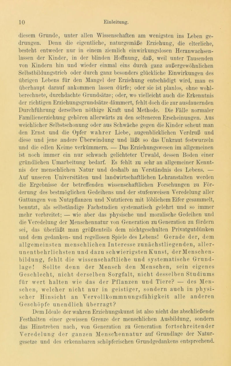 diesem Grunde, unter allen Wissenschaften am wenigsten ins Lehen ge- drungen. Denn die eigentliche, naturgemäße Erziehung, die elterliche, besteht entweder nur in einem ziemlich einwirkungslosen Heranwachsen- lassen der Kinder, in der blinden Hoffnung, daß, weil unter Tausenden von Kindern hin und wieder einmal eins durch ganz außergewöhnlichen Selbstbildungstrieb oder durch ganz besonders glückliche Einwirkungen des übrigen Lebens für den Mangel der Erziehung entschädigt wird, man es überhaupt darauf ankommen lassen dürfe; oder sie ist planlos, ohne wohl- berechnete, durchdachte Grundsätze; oder, wo vielleicht auch die Erkenntnis der richtigen Erziehungsgrundsätze dämmert, fehlt doch die zur ausdauernden Durchführung derselben nöthige Kraft und Methode. Die Fälle normaler Familienerziehung gehören allerwärts zu den selteneren Erscheinungen. Aus weichlicher Selbstschonung oder aus Schwäche gegen die Kinder scheut man den Ernst und die Opfer wahrer Liebe, augenblicklichen Verdruß und diese und jene andere Überwindung und läßt so das Unkraut festwurzeln und die edlen Keime verkümmern. — Das Erziehungswesen im allgemeinen ist noch immer ein nur schwach gelichteter Urwald, dessen Boden einer gründlichen Umarbeitung bedarf. Es fehlt zu sehr an allgemeiner Kennt- nis der menschlichen Natur und deshalb an Verständnis des Lebens. — Auf unseren Universitäten und landwirtschaftlichen Lehranstalten werden die Ergebnisse der betreffenden wissenschaftlichen Forschungen zu För- derung des bestmöglichen Gedeihens und der stufen weisen Veredelung aller Gattungen von Nutzpflanzen und Nutztieren mit löblichem Eifer gesammelt, benutzt, als selbständige Fachstudien systematisch gelehrt und so immer mehr verbreitet; — wie aber das physische und moralische Gedeihen und die Veredelung der Menschennatur von Generation zu Generation zu fördern sei, das überläßt man größtenteils dem nichtgeschulten Privatgutdünken und dem gedanken- und regellosen Spiele des Lebens! Gerade der, dem allgemeinsten menschlichen Interesse zunächstliegenden, aller- unentbehrlichsten und dazu schwierigsten Kunst, der Menschen- bildung, fehlt die wissenschaftliche und systematische Grund- lage! Sollte denn der Mensch den Menschen, sein eigenes Geschlecht, nicht derselben Sorgfalt, nicht desselben Studiums für wert halten wie das der Pflanzen und Tiere? — des Men- schen, welcher nicht nur in geistiger, sondern auch in physi- scher Hinsicht an Vervollkommnungsfähigkeit alle anderen Geschöpfe unendlich überragt? Dem Ideale der wahren Erziehungskunst ist also nicht das abschließende Festhalten einer gewissen Grenze der menschlichen Ausbildung, sondern das Hinstreben nach, von Generation zu Generation fortschreitender Veredelung der ganzen Menschennatur auf Grundlage der Natur- gesetze und des erkennbaren schöpferischen Grundgedankens entsprechend.