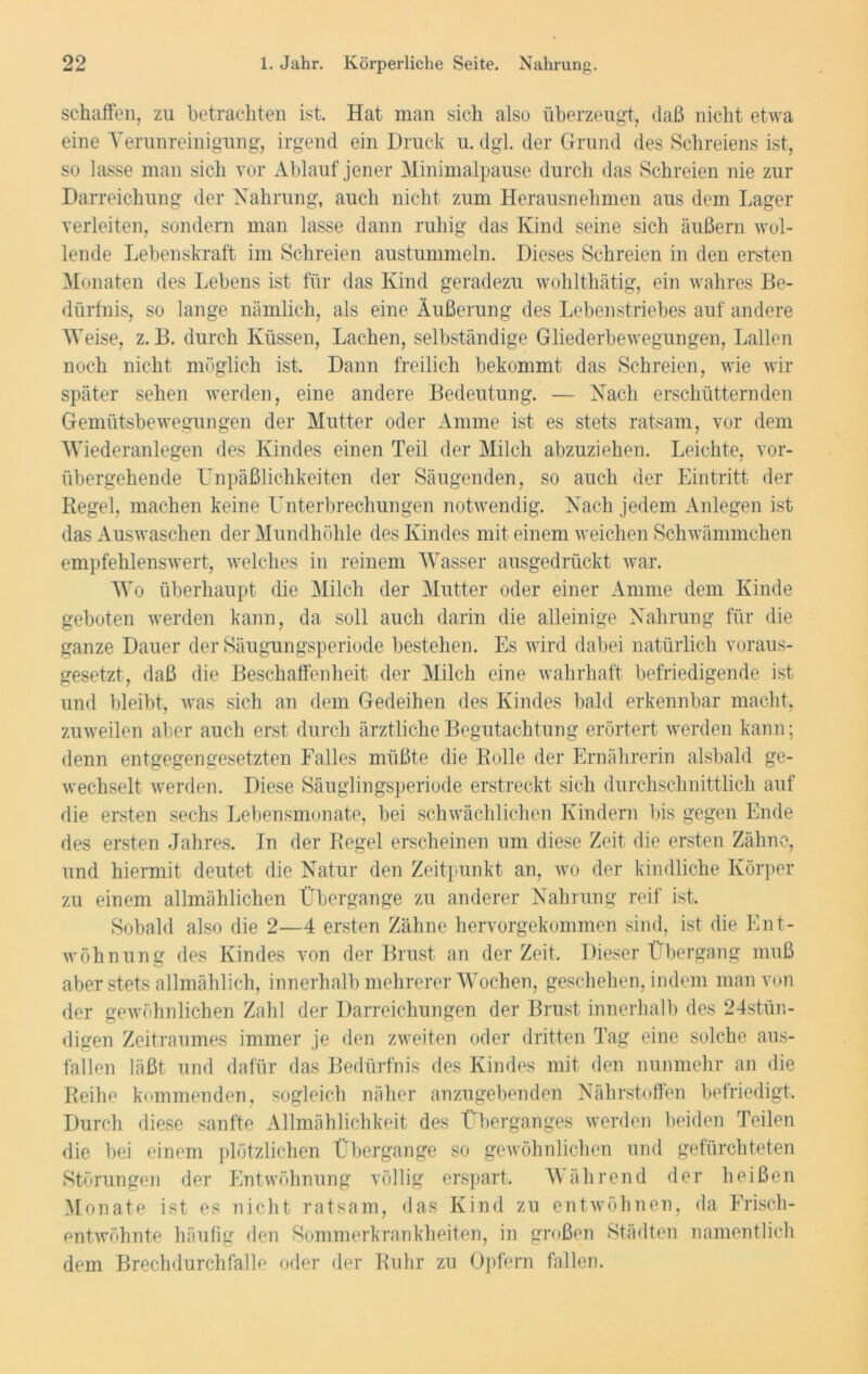 schaffen, zu betrachten ist. Hat man sich also überzeugt, daß nicht etwa eine Verunreinigung, irgend ein Druck u. dgl. der Grund des Schreiens ist, so lasse man sich vor Ablauf jener Minimalpause durch das Schreien nie zur Darreichung der Nahrung, auch nicht zum Herausnehmen aus dem Lager verleiten, sondern man lasse dann ruhig das Kind seine sich äußern wol- lende Lebenskraft im Schreien austummeln. Dieses Schreien in den ersten Monaten des Lebens ist für das Kind geradezu wohlthätig, ein wahres Be- dürfnis, so lange nämlich, als eine Äußerung des Lebenstriebes auf andere Weise, z. B. durch Küssen, Lachen, selbständige Gliederbewegungen, Lallen noch nicht möglich ist. Dann freilich bekommt das Schreien, wie wir später sehen werden, eine andere Bedeutung. — Nach erschütternden Gemütsbewegungen der Mutter oder Amme ist es stets ratsam, vor dem Wiederanlegen des Kindes einen Teil der Milch abzuziehen. Leichte, vor- übergehende Unpäßlichkeiten der Säugenden, so auch der Eintritt der Regel, machen keine Unterbrechungen notwendig. Nach jedem Anlegen ist das Auswaschen der Mundhöhle des Kindes mit einem weichen Schwämmchen empfehlenswert, welches in reinem Wasser ausgedrückt war. Wo überhaupt die Milch der Mutter oder einer Amme dem Kinde geboten werden kann, da soll auch darin die alleinige Nahrung für die ganze Dauer der Säugungsperiode bestehen. Es wird dabei natürlich voraus- gesetzt, daß die Beschaffenheit der Milch eine wahrhaft befriedigende ist und bleibt, was sich an dem Gedeihen des Kindes bald erkennbar macht, zuweilen aber auch erst durch ärztliche Begutachtung erörtert werden kann; denn entgegengesetzten Falles müßte die Rolle der Ernährerin alsbald ge- wechselt werden. Diese Säuglingsperiode erstreckt sich durchschnittlich auf die ersten sechs Lebensmonate, bei schwächlichen Kindern bis gegen Ende des ersten Jahres. In der Regel erscheinen um diese Zeit die ersten Zähne, und hiermit deutet die Natur den Zeitpunkt an, wo der kindliche Körper zu einem allmählichen Übergänge zu anderer Nahrung reif ist. Sobald also die 2—4 ersten Zähne hervorgekommen sind, ist die Ent- wöhnung des Kindes von der Brust an derZeit. Dieser Übergang muß aber stets allmählich, innerhalb mehrerer Wochen, geschehen, indem man von der gewöhnlichen Zahl der Darreichungen der Brust innerhalb des 24stün- digen Zeitraumes immer je den zweiten oder dritten Tag eine solche aus- fallen läßt und dafür das Bedürfnis des Kindes mit den nunmehr an die Reihe kommenden, sogleich näher anzugebenden Nährstoffen befriedigt. Durch diese sanfte Allmählichkeit des Überganges werden beiden Teilen die bei einem plötzlichen Übergange so gewöhnlichen und gefürchteten Störungen der Entwöhnung völlig erspart. Während der heißen Monate ist es nicht ratsam, das Kind zu entwöhnen, da Frisch- entwöhnte häufig den Sommerkrankheiten, in großen Städten namentlich dem Brechdurchfälle oder der Ruhr zu Opfern fallen.